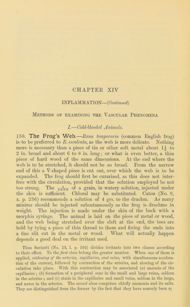 INFLAMMATION— Methods of examining the Vascular Phenomena L—Cold-blooded A nirncds. 158. The Frog’s Web .—Rana temporaria (common English frog) is to be preferred to R. esculenta, as the web is more delicate. Nothing more is necessary than a piece of tin or other soft metal about to 2 in. broad and about 6 to 8 in. long; or what is even better, a thin piece of hard wood of the same dimensions. At the end where the web is to be stretched, it should not be so broad. From the narrow end of this a V-shaped j^iece is cut out, over which the web is to be expanded. The frog should first be curarised, as this does not inter- fere with the circulation, provided that the solution emjDloyed be not too strong. The ttoW ^ grain, in watery solution, injected under the skin is sufficient. Chloral may be substituted. Caton (No. 9, X. p. 236) recommends a solution of 4 grs. to the drachm. As many minims should be injected subcutaneously as the frog is drachms in weight. The injection is made under the skin of the back with a morphia syringe. The animal is laid on the piece of metal or wood, and the web being stretched over the cleft at the end, the toes are held by tying a piece of thin thread to them and fixing the ends into a fine slit cut in the metal or wood. What will actually ha^^pen depends a good deal on the irritant used. Thus Saviotti (No. 13, 1. p. 592) divides • irritants into two classes according to their effect. To the first class belong the greater number. When one of them is applied, widening of the arteries, capillaries, and veins, with simultaneous accelera- tion of the cuiTent, followed by contraction of the arteries, and slowing of the cir- culation take place. With this contraction may be associated {a) anaemia of the capillaries ; (6) formation of a peripheral zone in the small and large veins, seldom in the arteries ; and (c) stasis in the capillaries and small veins, seldom in the large, and never in the arteries. The second class comprises chiefly ammonia and its salts. They are distinguished from the former by the fact that they have scarcely been a]