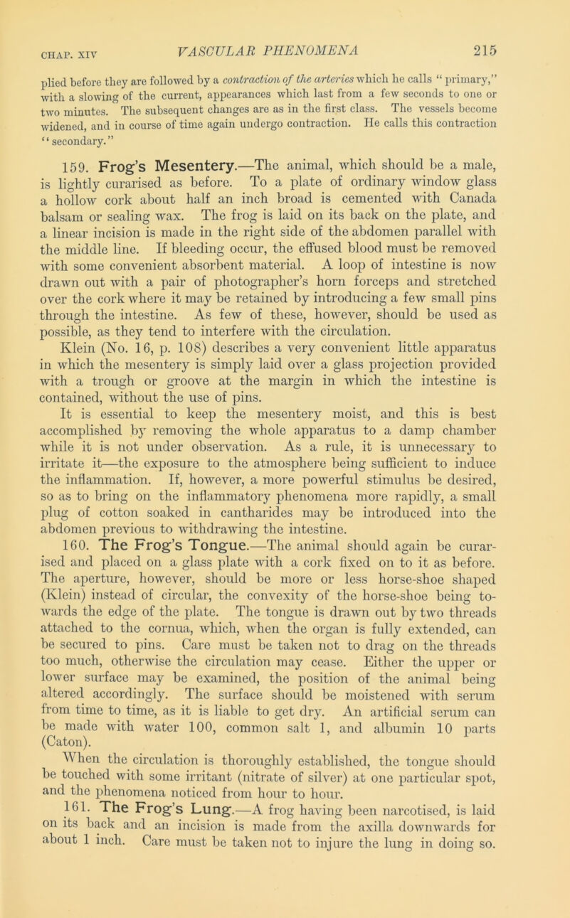plied before they are followed by a contraction of the arteries wliicli he calls “ primary,” with a slowing of the current, appearances which last from a few seconds to one or two minutes. The subsequent changes are as in the first class. The vessels become widened, and in course of time again undergo contraction. He calls this contraction “ secondary.” 159. Frog’s Mesentery.—The animal, which should be a male, is lightly curarised as before. To a plate of ordinary window glass a hollow cork about half an inch broad is cemented vdth Canada balsam or sealing wax. The frog is laid on its back on the plate, and a linear incision is made in the right side of the abdomen parallel with the middle line. If bleeding occur, the effused blood must be removed with some convenient absorbent material. A loop of intestine is now drawn out with a pair of photographer’s horn forceps and stretched over the cork where it may be retained by introducing a few small pins through the intestine. As few of these, however, should be used as possible, as they tend to interfere with the circulation. Klein (No. 16, p. 108) describes a very convenient little apparatus in which the mesentery is simply laid over a glass projection provided with a trough or groove at the margin in which the intestine is contained, without the use of pins. It is essential to keep the mesentery moist, and this is best accomplished by removing the whole apjDaratus to a damp chamber while it is not under observation. As a rule, it is unnecessary to irritate it—the exposure to the atmosphere being sufficient to induce the inflammation. If, however, a more powerful stimulus be desired, so as to bring on the inflammatory phenomena more rapidly, a small plug of cotton soaked in cantharides may be introduced into the abdomen previous to withdrawing the intestine. 160. The Frog’s Tongue. —The animal should again be curar- ised and placed on a glass plate with a cork fixed on to it as before. The aperture, however, should be more or less horse-shoe shaped (Klein) instead of circular, the convexity of the horse-shoe being to- wards the edge of the plate. The tongue is drawn out by two threads attached to the cornua, which, when the organ is fully extended, can be secured to pins. Care must be taken not to drag on the threads too much, otherwise the circulation may cease. Either the upper or lower surface may be examined, the position of the animal being altered accordingly. The surface should be moistened with serum from time to time, as it is liable to get dry. An artificial serum can be made with water 100, common salt 1, and albumin 10 parts (Caton). When the circulation is thoroughly established, the tongue should be touched with some irritant (nitrate of silver) at one particular spot, and the phenomena noticed from hour to hour. 161. The Frog’s Lung.—A frog having been narcotised, is laid on its back and an incision is made from the axilla downwards for about 1 inch. Care must be taken not to injure the lung in doing so.