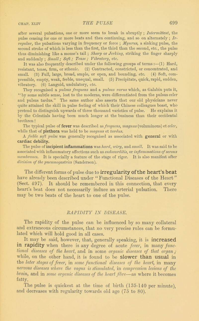 after several pulsations, one or more seem to break in abruptly ; Intermittent, the pirlse ceasing for one or more beats and then continuing, and so on alternately ; Ir- regular, the pulsations varying in frequency or force ; Myumis, a sinking pulse, the second stroke of which is less than the first, the third than the second, etc., the pulse thus diminishing like a mouse’s tail; Sharp or Jerking, striking the finger sharply and suddenly ; Small; Soft; Tense; Vibratory, etc. It was also frequently described under the following groups of terms :—(1) Hard, resistant, tense, firm, or sthenic. (2) Contracted, constricted, or concentrated, and small. (3) Full, large, broad, ample, or open, and bounding, etc. (4) Soft, com- pressible, empty, weak, feeble, unequal, small. (5) Precipitate, quick, I'apid, sudden, vibratory. (6) Languid, undulatory, etc. They recognised a pulsus frequens and a piils^is rarus which, as Galabin puts it, “by some subtle sense, lost to the moderns, were differentiated from the pulsus celer and pulsus tardus.” The same author also asserts that our old physicians never quite attained the skill in pulse feeling of which their Chinese colleagues boast, who pretend to distinguish upwards of three thousand varieties of pulse. He explains it by the Celestials having been much longer at the business than their occidental brethren! The typical pulse of fever was described as freqiiens, magnus (voluminous) et celer, while that of plethora was held to be magnus et tardus. A feeble soft pulse was generally recognised as associated with general or Avith cardiac debility. The pulse of incipient inflammations Avas hard, wiry, and small. It Avas said to be associated Avith inflammatory affections such as endocarditis, or inflammat ions of serous membranes. It is specially a feature of the stage of rigor. It is also manifest after division of the pneumogastrics (Sanderson). The different forms of pulse due to irregularity of the heart’s beat have already been described under “Functional Diseases of the Heart” (Sect. 497). It should be remembered in this connection, that every heart’s l^eat does not necessarily induce an arterial pulsation. There may be tAvo beats of the heart to one of the pulse. RAPIDITY IN DISEASE. The rapidity of the pulse can be influenced by so many collateral and extraneous circumstances, that no A’ery precise rules can be formu- lated which Avill hold good in all cases. It may be said, hoAvever, that, generally speaking, it is increased in rapidity Avhen there is any degree of acute fever, in many func- tional diseases of the heart, and in some organic diseases of that organ; while, on the other hand, it is found to be slower than usual in the later stages of fever, in some functional diseases of the heart, in many nervous diseases where the vagus is stimulated, in compression lesions of the brain, and in some organic diseases of the heart fdwe—as where it becomes fatty. The pulse is quickest at the time of birth (135-140 per minute), and decreases Avith regularity toAvards old age (75 to 80).