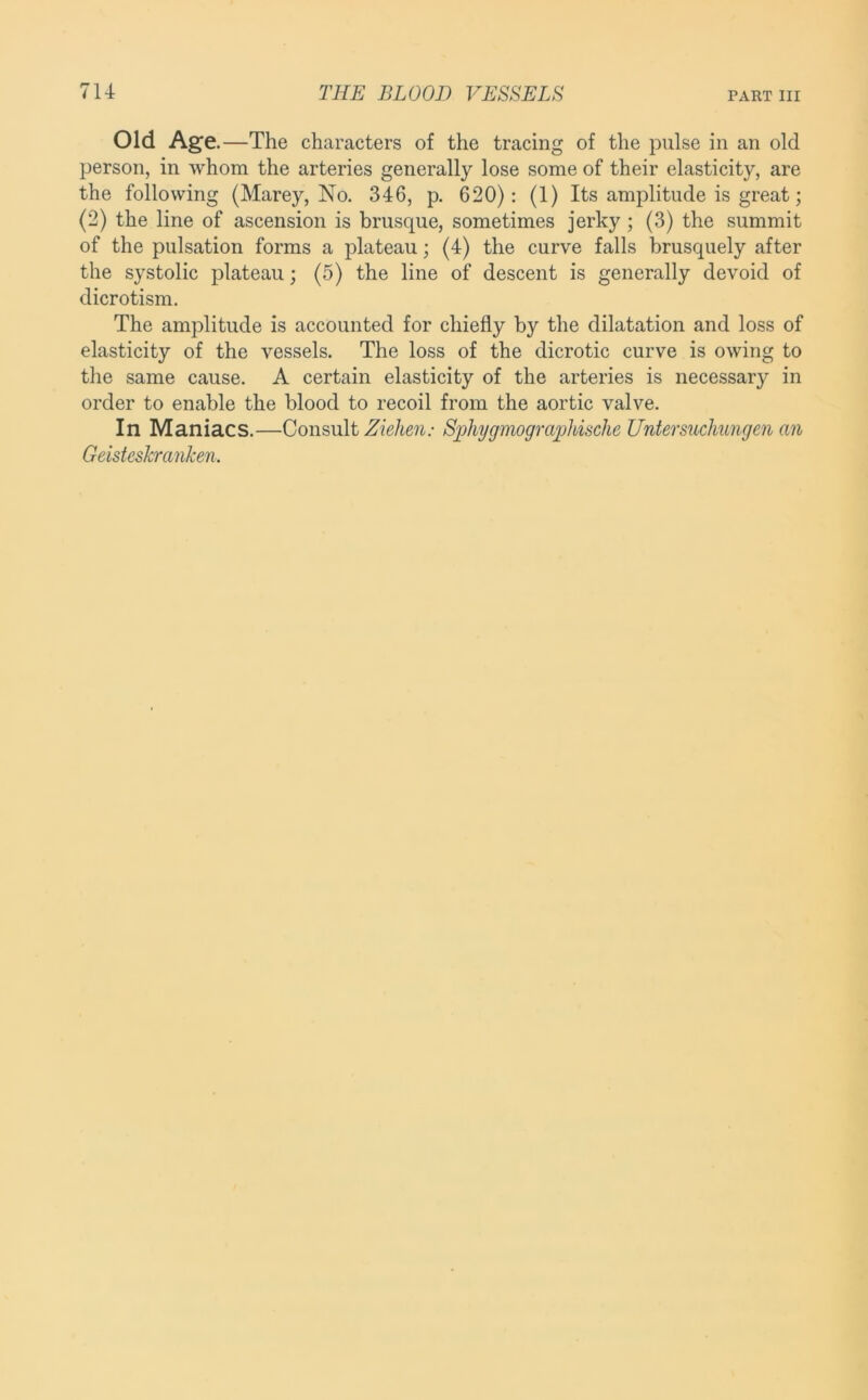 Old Age .—The characters of the tracing of the pulse in an old person, in whom the arteries generally lose some of their elasticity, are the following (Marey, No. 346, p. 620): (1) Its amplitude is great; (2) the line of ascension is brusque, sometimes jerky; (3) the summit of the pulsation forms a plateau; (4) the curve falls brusquely after the systolic plateau; (5) the line of descent is generally devoid of dicrotism. The amplitude is accounted for chiefly by the dilatation and loss of elasticity of the vessels. The loss of the dicrotic curve is owing to the same cause. A certain elasticity of the arteries is necessary in order to enable the blood to recoil from the aortic valve. In Maniacs.—Consult Ziehen: Si^hygmograijliische Lfntersuchungen an Geisteshranken.