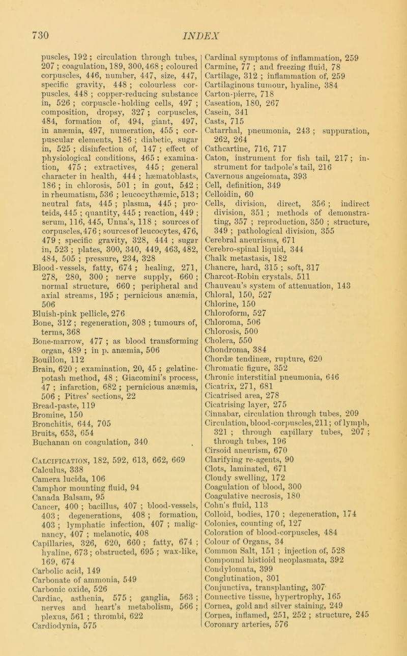 puscles, 192 ; circulation through tubes, 207 ; coagulation, 189, 300,468 ; coloured corpuscles, 446, number, 447, size, 447, specific gravity, 448 ; colourless cor- puscles, 448 ; copper-reducing substance in, 526 ; corpuscle-holding cells, 497 ; composition, dropsy, 327 ; corpuscles, 484, formation of, 494, giant, 497, in anaemia, 497, numeration, 455 ; cor- puscular elements, 186 ; diabetic, sugar in, 525 ; disinfection of, 147 ; effect of physiological conditions, 465 ; examina- tion, 475 ; extractives, 445 ; general character in health, 444 ; hsematoblasts, 186 ; ill chlorosis, 501 ; in gout, 542 ; in rheumatism, 536 ; leucocythamiic, 513; neutral fats, 445 ; plasma, 445 ; pro- teids, 445 ; quantity, 445 ; reaction, 449 ; serum, 116, 445, Unna’s, 118 ; sources of corpuscles, 476 ; sources of leucocytes, 476, 479 ; specific gravity, 328, 444 ; sugar in, 523 ; plates, 300, 340, 449, 463, 482, 484, 505 ; pressure, 234, 328 Blood-vessels, fatty, 674 ; healing, 271, 278, 280, 300 ; nerve supply, 660 ; normal structure, 660 ; perijiheral and axial streams, 195 ; pernicious anaemia, 506 Bluish-pink pellicle, 276 Bone, 312 ; regeneration, 308 ; tumours of, terms, 368 Bone-marrow, 477 ; as blood transforming organ, 489 ; in p. anaemia, 506 Bouillon, 112 Brain, 620 ; examination, 20, 45 ; gelatine- potash method, 48 ; Giacomini’s process, 47 ; infarction, 682 ; pernicious anaemia, 506 ; Pitres’ sections, 22 Bread-paste, 119 Bromine, 150 Bronchitis, 644, 705 Bruits, 653, 654 Buchanan on coagulation, 340 Calcification^, 182, 592, 613, 662, 669 Calculus, 338 Camera lucida, 106 Camphor mounting fluid, 94 Canada Balsam, 95 Cancer, 400 ; bacillus, 407 ; blood-vessels, 403; degenerations, 408 ; formation, 403 ; lymphatic infection, 407 ; malig- nancy, 407 ; melanotic, 408 Capillaries, 326, 620, 660 ; fatty, 674 ; hyaline, 673; obstructed, 695 ; wax-like, 169, 674 Carbolic acid, 149 Carbonate of ammonia, 549 CarVjonic oxide, 526 Cardiac, asthenia, 575 ; ganglia, 563 ; nerves and heart’s metabolism, 566 ; plexus, 561 ; thrombi, 622 Cardiodynia, 575 Cardinal symptoms of inflammation, 259 Carmine, 77 ; and freezing fluid, 78 Cartilage, 312 ; inflammation of, 259 Cartilaginous tumour, hyaline, 384 Carton-])ierre, 718 Caseation, 180, 267 Casein, 341 Casts, 715 Catarrhal, pneumonia, 243 ; suppuration, 262, 264 Cathcartine, 716, 717 Caton, instrument for fish tail, 217; in- strument for tadpole’s tail, 216 Cavernous angeiomata, 393 Cell, definition, 349 Celloidin, 60 Cells, division, direct, 356 ; indirect division, 351 ; methods of demonstra- ting, 357 ; reproduction, 350 ; structure, 349 ; pathological division, 355 Cerebral aneurisms, 671 Cerebro-spinal liquid, 344 Chalk metastasis, 182 Chancre, hard, 315 ; soft, 317 Charcot-Robin crystals, 511 Chauveau’s system of attenuation, 143 Chloral, 150, 527 Chlorine, 150 Chloroform, 527 Chloroma, 506 Chlorosis, 500 Cholera, 550 Chondroma, 384 Chordae tendineie, rupture, 620 Chromatic figure, 352 Chronic interstitial pneumonia, 646 Cicati ix, 271, 681 Cicatrised area, 278 Cicatrising layer, 275 Cinnabar, circulation through tubes, 209 Circulation, blood-corjmscles, 211; of lymph, 321 ; through capillary tubes, 207 ; through tubes, 196 Cirsoid aneurism, 670 Clarifying re-agents, 90 Clots, laminated, 671 Cloudy swelling, 172 Coagulation of blood, 300 Coagulative necrosis, 180 Cohn’s fluid, 113 Colloid, bodies, 170 ; degeneration, 174 Colonies, counting of, 127 Coloration of blood-corpuscles, 484 Colour of Organs, 34 Common Salt, 151 ; injection of, 528 Compound histioid neoplasmata, 392 Condylomata, 399 Conglutination, 301 Conjunctiva, transplanting, 307* Connective tissue, hypertrophy, 165 Cornea, gold and silver staining, 249 Corqea, inflamed, 251, 252 ; structure, 245 Coronary arteries, 576