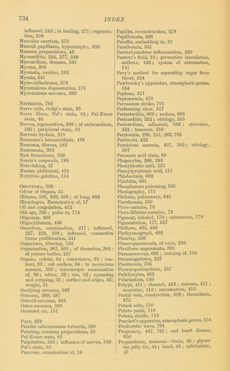 inflamed, 243 ; in healing, 271; regenera- tion, 308 Muscular exertion, 570 Musculi jmpillares, hypertrophy, 636 Museum preparations, 43 Myocarditis, 244, 577, 589 Myocardium, diseases, 581 Myoma, 388 Myomata, cardiac, 593 Myosin, 341 Myxo-cylindroma, 376 Myxomatous degeneration, 176 Myxomatous sarcoma, 369 Nephritis, 705 Nerve cells, Golgi’s stain, 83 Nerve fibres, Pal’s stain, 82 ; Pal-Exner stain, 83 Nerves, regeneration, 309 ; of endocardium, 595 ; peripheral stain, 82 Nervous System, 218 Neumann’s hsematoblasts, 489 Neuroma, fibrous, 383 Neuromata, 392 New formations, 359 Norris’s corpuscle, 190 Note-taking, 37 Nurses, phthisical, 432 Nutritive gelatine, 114 Odontoma, 388 Odour of Organs, 35 Oedema, 328, 330, 339 ; of lung, 689 (Esophagus, Examination of, 17 Oil and coagulation, 472 Old age, 705 ; pulse in, 714 Oligremia, 496 Oligocytluemia, 496 Omentum, examination, 217 ; inflamed, 227, 228, 239 ; inflamed, connective tissue proliferation, 241 Organisms, filtering, 132 Organisation, 267, 268 ; of thrombus, 302 : of i)orous bodies, 287 Organs, colour, 34 ; consistence, 33 ; con- tour, 33 ; cut surface, 34 ; in pernicious amemia, 505 ; microscopic examination of, 36 ; odour, 35 ; size, 32 ; squeezing and scraping, 35 ; surface and edges, 33 ; weight, 31 Ossifying sarcoma, 368 Osteoma, 369, 387 Osteoid-sarcoma, 368 Osteo-sarcoma, 368 Ozonised air, 151 Pain, 259 Painful subcutaneous tubercle, 390 Painting, museum prejiarations, 53 Pal-Exner stain, 83 Palpitation, 568 ; influence of nerves, 568 Pal’s stain, 82 Pancreas, exanunation of, 19 Papillae, reconstruction, 278 Papillomata, 398 Paralfin, embedding in, 61 Paralbumin, 341 Parenchymatous inflammation, 260 Pasteur’s fluid, 13 ; preventive inoculation, anthrax, 142; system of attenuation, 141 Pavy’s method for separating sugar from blood, 524 Pawlowsky’s apparatus, atmospheric germs, 154 Peptone, 511 Peptonaemia, 470 Percussion stroke, 701 Perforating ulcer, 317 Periarteriitis, 668 ; nodosa, 668 Pericarditis, 552 ; etiology, 555 Pericardium, adherent, 646 ; structure, 552 ; tumours, 556 Peritonitis, 239, 241, 262, 705 Perlsucht, 432 Pernicious anaemia, 497, 502; etiology. 507 Perosmic acid stain, 89 Phagocytes, 266, 293 Phenylacetic acid, 151 Plienylpropionic acid, 151 Phlebectasy, 692 Phlebitis, 691 Phosphorous poisoning, 585 j Photogi'aphy, 111 ' Phthisis, pulmonary, 645 Piarrhaemia, 530 Picro-carmine, 78 Picro-lithium-carmine, 78 Pigment, inhaled, 179 ; extraneous, 179 Pigmentation, 177, 587 Plethora, 465, 466 Plethysmograph, 695 Pleurisy, 236 Pleuro-pneumonia, of oxen, 236 Plexiform angeiomata, 393 Pneumococcus, 605 ; staining of, 138 Pneumogastrics, 527 Pneumonia, 705 Pneumoi>ericardium, 557 Poikilocytes, 463 Polarisation, 340 Polypi, 411 ; channel, 413 ; mucous, 411 ; muscular, 413 ; sarcomatous, 413 Portal vein, constriction, 528 ; thrombosis, 675 I Potash salts, 550 I Potato paste, 119 I Potato, sterile, 119 j Pouchet’s apparatus, atmospheric germs. In6 Predicrotic wave, 701 Pregnancy, 467, 705 ; and heart disease, 650 Preparations, musenm—brain, 45 ; glycer- ine jelly for, 44 j hand, 43 ; ophthalmic, 45