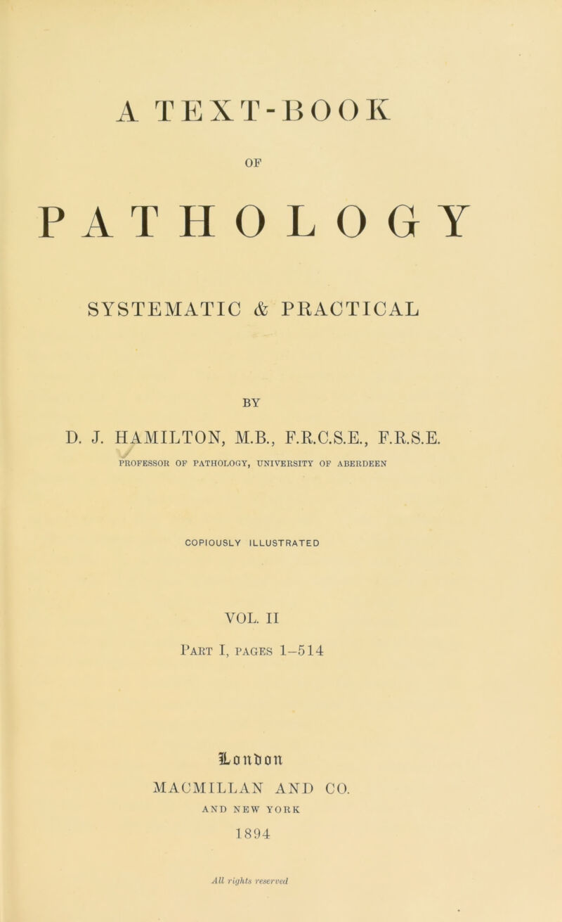 A TEXT-BOOK OF PATHOLOGY SYSTEMATIC & PRACTICAL BY D. J. HAMILTON, M.B., F.R.C.S.E., F.R.S.E. PROFESSOR OF PATHOLOGY, UNIVERSITY OF ABERDEEN COPIOUSLY ILLUSTRATED VOL. II Part I, pages 1-514 ILontion MACMILLAN AND CO. AND NEW YORK 1894