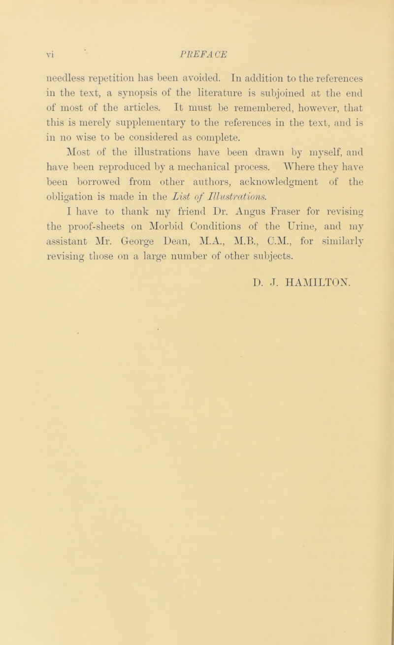 needless repetition has been avoided, hi addition to the references in the text, a synopsis of the literature is subjoined at the end of most of the articles. It must be remembered, however, that this is merely supplementary to the references in the text, and is in no wise to be considered as complete. Most of the illustrations have been drawn by myself, and have been reproduced by a mechanical process. Where they have been borrowed from other authors, acknowledgment of the obligation is made in the List of Illustrations. I have to thank my friend Dr. Angus Fraser for revising the proof-sheets on Morbid Conditions of the Urine, and my assistant Mr. George Dean, M.A., M.B., C.M., for similarly revising those on a large number of other subjects. D. J. HAMILTON.