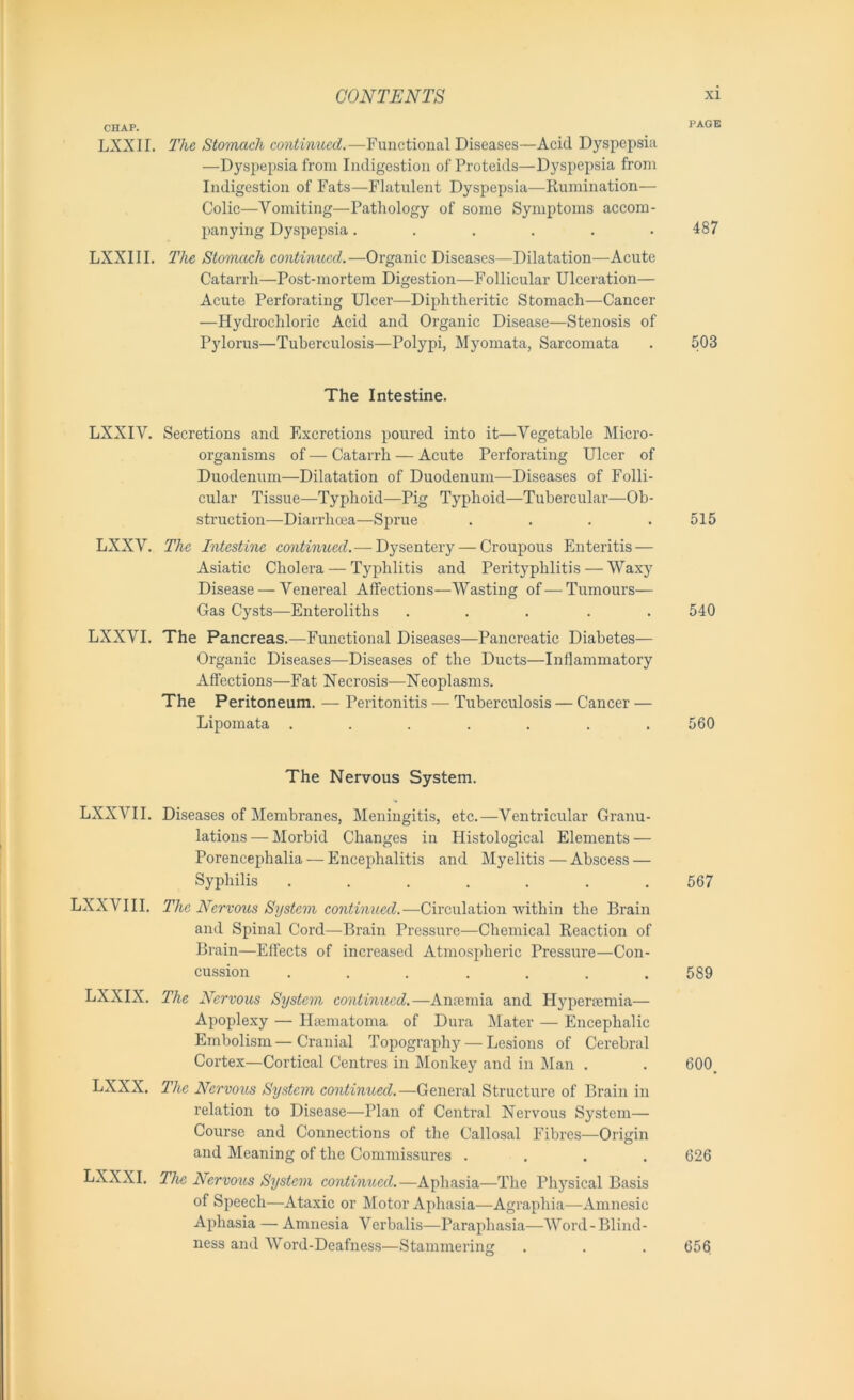 CHAP. LXXII. The Stomach continued.—Functional Diseases—Acid Dyspepsia —Dyspepsia from Indigestion of Proteids—Dyspepsia from Indigestion of Fats—Flatulent Dyspepsia—Rumination— Colic—Vomiting—Pathology of some Symptoms accom- panying Dyspepsia...... LXXIII. The Stomach continued.—Organic Diseases—Dilatation—Acute Catarrh—Post-mortem Digestion—Follicular Ulceration— Acute Perforating Ulcer—Diphtheritic Stomach—Cancer —Hydrochloric Acid and Organic Disease—Stenosis of Pylorus—Tuberculosis—Polypi, Myomata, Sarcomata The Intestine. LXXIV. Secretions and Fixcretions poured into it—Vegetable Micro- organisms of — Catarrh — Acute Perforating Ulcer of Duodenum—Dilatation of Duodenum—Diseases of Folli- cular Tissue—Typhoid—Pig Typhoid—Tubercular—Ob- struction—Diarrhoea—Sprue .... LXXV. The Intestine continued.— Dysentery — Croupous Enteritis — Asiatic Cholera — Typhlitis and Perityphlitis — Waxy Disease — Venereal Affections—Wasting of—Tumours— Gas Cysts—Enteroliths ..... LXXVI. The Pancreas.—Functional Diseases—Pancreatic Diabetes— Organic Diseases—Diseases of the Ducts—Inflammatory Affections—Fat Necrosis—Neoplasms. The Peritoneum. — Peritonitis — Tuberculosis — Cancer — Lipomata ....... The Nervous System. LXXVII. Diseases of Membranes, Meningitis, etc.—Ventricular Granu- lations— Morbid Changes in Histological Elements — Porencephalia — Encephalitis and Myelitis — Abscess — Syphilis ....... LXXVIII. The Nervous System continued.—Circulation within the Brain and Spinal Cord—Brain Pressure—Chemical Reaction of Brain—Effects of increased Atmospheric Pressure—Con- cussion ....... LXXIX. The Nervous System continued.—Anoemia and Hyperaemia— Apoplexy — Hsematoma of Dura Mater — Encephalic Embolism—Cranial Topography — Lesions of Cerebral Cortex—Cortical Centres in Monkey and in Man . LXXX. The Nervous System continued.—General Structure of Brain in relation to Disease—Plan of Central Nervous System— Course and Connections of the Callosal Fibres—Origin and Meaning of the Commissures .... LXXXI. The Nervous System continued.—Aphasia—The Physical Basis of Speech—Ataxic or Motor Aphasia—Agraphia—Amnesic Aphasia — Amnesia Verbalis—Paraphasia—Word-Blind- ness and Word-Deafness—Stammering xi PAGE 487 503 515 540 560 567 589 600. 626 656