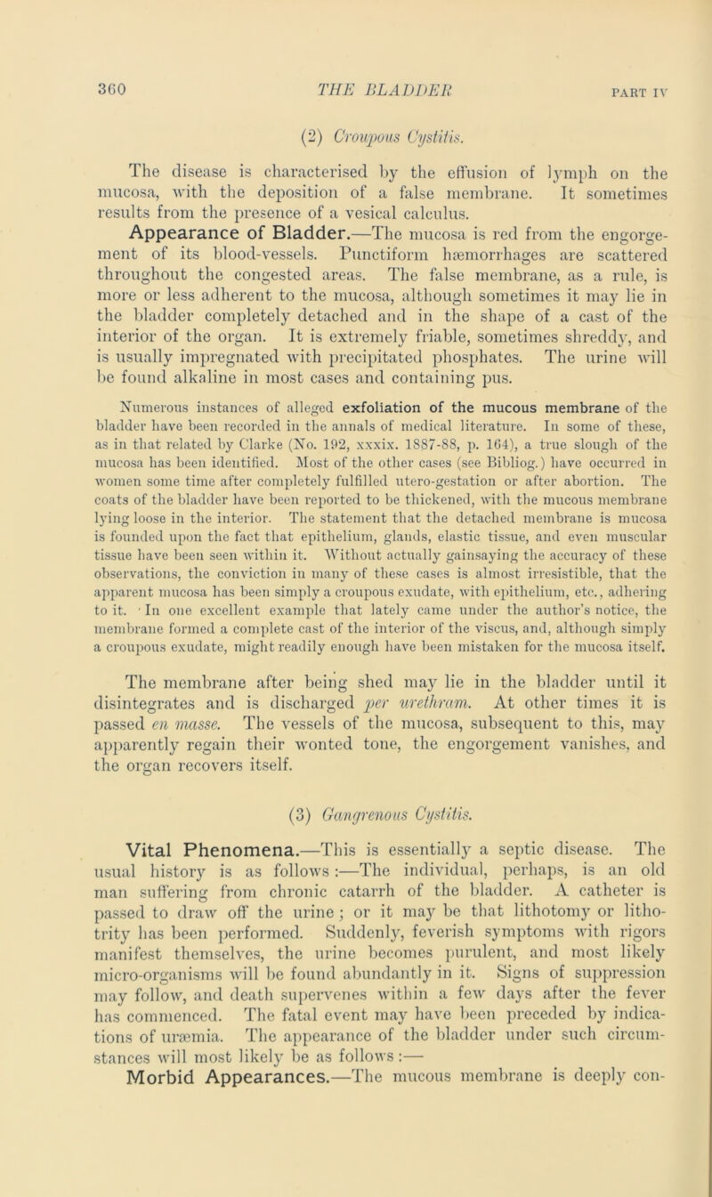 (2) Croupous Cystitis. The disease is characterised by the effusion of lymph on the mucosa, with the deposition of a false membrane. It sometimes results from the presence of a vesical calculus. Appearance of Bladder.—The mucosa is red from the engorge- ment of its blood-vessels. Punctiform haemorrhages are scattered throughout the congested areas. The false membrane, as a rule, is more or less adherent to the mucosa, although sometimes it may lie in the bladder completely detached and in the shape of a cast of the interior of the organ. It is extremely friable, sometimes shreddy, and is usually impregnated with precipitated phosphates. The urine will be found alkaline in most cases and containing pus. Numerous instances of alleged exfoliation of the mucous membrane of the bladder have been recorded in the annals of medical literature. In some of these, as in that related by Clarke (No. 192, xxxix. 1887-88, p. 164), a true slough of the mucosa has been identified. Most of the other cases (see Bibliog.) have occurred in women some time after completely fulfilled utero-gestation or after abortion. The coats of the bladder have been reported to be thickened, with the mucous membrane lying loose in the interior. The statement that the detached membrane is mucosa is founded upon the fact that epithelium, glands, elastic tissue, and even muscular tissue have been seen within it. Without actually gainsaying the accuracy of these observations, the conviction in many of these cases is almost irresistible, that the apparent mucosa has been simply a croupous exudate, with epithelium, etc., adhering to it. ' In one excellent example that lately came under the author’s notice, the membrane formed a complete cast of the interior of the viscus, and, although simply a croupous exudate, might readily enough have been mistaken for the mucosa itself. The membrane after being shed may lie in the bladder until it disintegrates and is discharged per urethram. At other times it is passed en masse. The vessels of the mucosa, subsequent to this, may apparently regain their wonted tone, the engorgement vanishes, and the organ recovers itself. (3) Gangrenous Cystitis. Vital Phenomena.—This is essentially a septic disease. The usual history is as follows:—The individual, perhaps, is an old man suffering from chronic catarrh of the bladder. A catheter is passed to draw off the urine; or it may be that lithotomy or litho- trity has been performed. Suddenly, feverish symptoms with rigors manifest themselves, the urine becomes purulent, and most likely micro-organisms will be found abundantly in it. Signs of suppression may follow, and death supervenes within a few days after the fever has commenced. The fatal event may have been preceded by indica- tions of uraemia. The appearance of the bladder under such circum- stances will most likely be as follows :— Morbid Appearances.—The mucous membrane is deeply con-