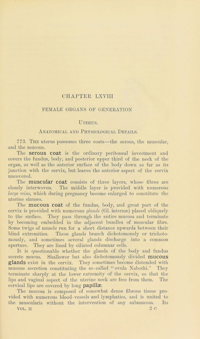 CHAPTER LXVIII FEMALE ORGANS OF GENERATION Uterus. Anatomical and Physiological Details. 773. The uterus possesses three coats—the serous, the muscular, and the mucous. The serous coat is the ordinary peritoneal investment and covers the fundus, body, and posterior upper third of the neck of the organ, as well as the anterior surface of the body down as far as its junction with the cervix, but leaves the anterior aspect of the cervix uncovered. The muscular coat consists of three layers, whose fibres are closely interwoven. The middle layer is provided with numerous large veins, which during pregnancy become enlarged to constitute the uterine sinuses. The mucous coat of the fundus, body, and great part of the cervix is provided with numerous glands (Gl. internse) placed obliquely to the surface. They pass through the entire mucosa and terminate by becoming embedded in the adjacent bundles of muscular fibre. Some twigs of muscle run for a short distance upwards between their blind extremities. These glands branch dichotomously or trichoto- mously, and sometimes several glands discharge into a common aperture. They are lined b}^ ciliated columnar cells. It is questionable whether the glands of the bocty and fundus secrete mucus. ShalloAver but also dichotomously divided mucous glands exist in the cervix. They sometimes become distended with mucous secretion constituting the so-called “ ovula Nabothi.” They terminate sharply at the lower extremity of the cervix, so that the lips and vaginal aspect of the uterine neck are free from them. The cervical lips are covered by long papillae. The mucosa is composed of somewhat dense fibrous tissue pro- vided with numerous blood-vessels and lymphatics, and is united to the muscularis without the intervention of any submucosa. Its