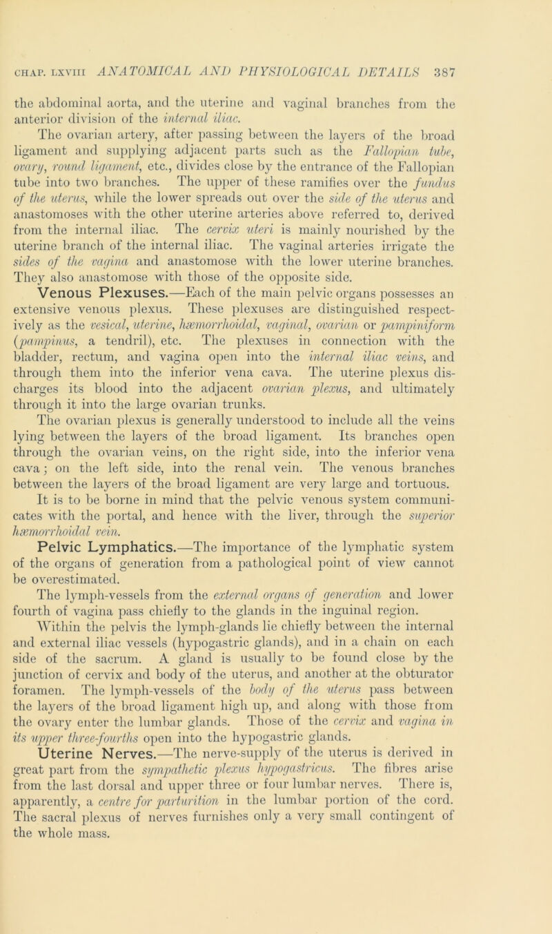 the abdominal aorta, and the uterine and vaginal branches from the anterior division of the internal iliac. The ovarian artery, after passing between the layers of the broad ligament and supplying adjacent parts such as the Fallopian tube, ovary, round ligament, etc., divides close by the entrance of the Fallopian tube into two branches. The upper of these ramifies over the fundus of the uterus, while the lower spreads out over the side of the uterus and anastomoses with the other uterine arteries above referred to, derived from the internal iliac. The cervix uteri is mainly nourished by the uterine branch of the internal iliac. The vaginal arteries irrigate the sides of the vagina and anastomose with the lower uterine branches. They also anastomose with those of the opposite side. Venous Plexuses.—Each of the main pelvic organs possesses an extensive venous plexus. These plexuses are distinguished respect- ively as the vesical, uterine, hemorrhoidal, vaginal, ovarian or pampiniform (pampinus, a tendril), etc. The plexuses in connection with the bladder, rectum, and vagina open into the internal iliac veins, and through them into the inferior vena cava. The uterine plexus dis- charges its blood into the adjacent ovarian plexus, and ultimately through it into the large ovarian trunks. The ovarian plexus is generally understood to include all the veins lying between the layers of the broad ligament. Its branches open through the ovarian veins, on the right side, into the inferior vena cava; on the left side, into the renal vein. The venous branches between the layers of the broad ligament are very large and tortuous. It is to be borne in mind that the pelvic venous system communi- cates with the portal, and hence with the liver, through the superior hamorrhoidal vein. Pelvic Lymphatics.—The importance of the lymphatic system of the organs of generation from a pathological point of view cannot be overestimated. The lymph-vessels from the external organs of generation and lower fourth of vagina pass chiefly to the glands in the inguinal region. Within the pelvis the lymph-glands lie chiefly between the internal and external iliac vessels (hypogastric glands), and in a chain on each side of the sacrum. A gland is usually to be found close by the junction of cervix and body of the uterus, and another at the obturator foramen. The lymph-vessels of the body of the uterus pass between the layers of the broad ligament high up, and along with those from the ovary enter the lumbar glands. Those of the cervix and vagina in its upper three-fourths open into the hypogastric glands. Uterine Nerves.—The nerve-supply of the uterus is derived in great part from the sympathetic plexus hypogastricus. The fibres arise from the last dorsal and upper three or four lumbar nerves. There is, apparently, a centre for parturition in the lumbar portion of the cord. The sacral plexus of nerves furnishes only a very small contingent of the whole mass.