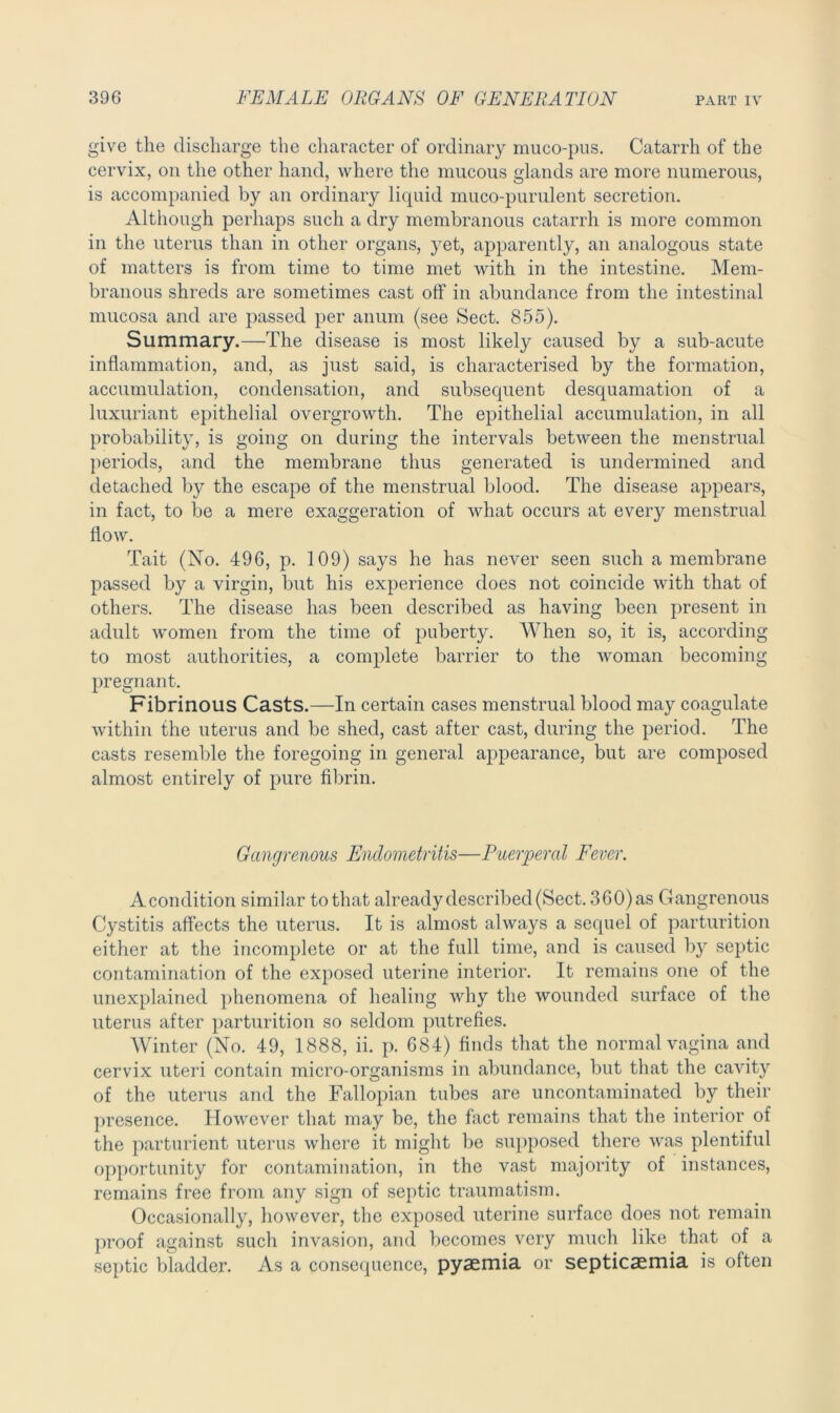 give the discharge the character of ordinary muco-pus. Catarrh of the cervix, on the other hand, where the mucous glands are more numerous, is accompanied by an ordinary liquid muco-purulent secretion. Although perhaps such a dry membranous catarrh is more common in the uterus than in other organs, yet, apparently, an analogous state of matters is from time to time met with in the intestine. Mem- branous shreds are sometimes cast off in abundance from the intestinal mucosa and are passed per anum (see Sect. 855). Summary.—The disease is most likely caused by a sub-acute inflammation, and, as just said, is characterised by the formation, accumulation, condensation, and subsequent desquamation of a luxuriant epithelial overgrowth. The epithelial accumulation, in all probability, is going on during the intervals between the menstrual periods, and the membrane thus generated is undermined and detached by the escape of the menstrual blood. The disease appears, in fact, to be a mere exaggeration of what occurs at every menstrual flow. Tait (No. 496, p. 109) says he has never seen such a membrane passed by a virgin, but his experience does not coincide with that of others. The disease has been described as having been present in adult women from the time of puberty. When so, it is, according to most authorities, a complete barrier to the woman becoming pregnant. Fibrinous Casts.—In certain cases menstrual blood may coagulate within the uterus and be shed, cast after cast, during the period. The casts resemble the foregoing in general appearance, but are composed almost entirely of pure fibrin. Gangrenous Endometritis—Puerperal Fever. A condition similar to that already described (Sect. 3 60) as Gangrenous Cystitis affects the uterus. It is almost always a sequel of parturition either at the incomplete or at the full time, and is caused b}^ septic contamination of the exposed uterine interior. It remains one of the unexplained phenomena of healing why the wounded surface of the uterus after parturition so seldom putrefies. Winter (No. 49, 1888, ii. p. 684) finds that the normal vagina and cervdx uteri contain micro-organisms in abundance, but that the cavity of the uterus and the Fallopian tubes are uncontaminated by their presence. However that may be, the fact remains that the interior of the parturient uterus where it might be supposed there was plentiful opportunity for contamination, in the vast majority of instances, remains free from any sign of septic traumatism. Occasionally, however, the exposed uterine surface does not remain proof against such invasion, and becomes very much like that of a septic bladder. As a consequence, pyaemia or septicaemia is often