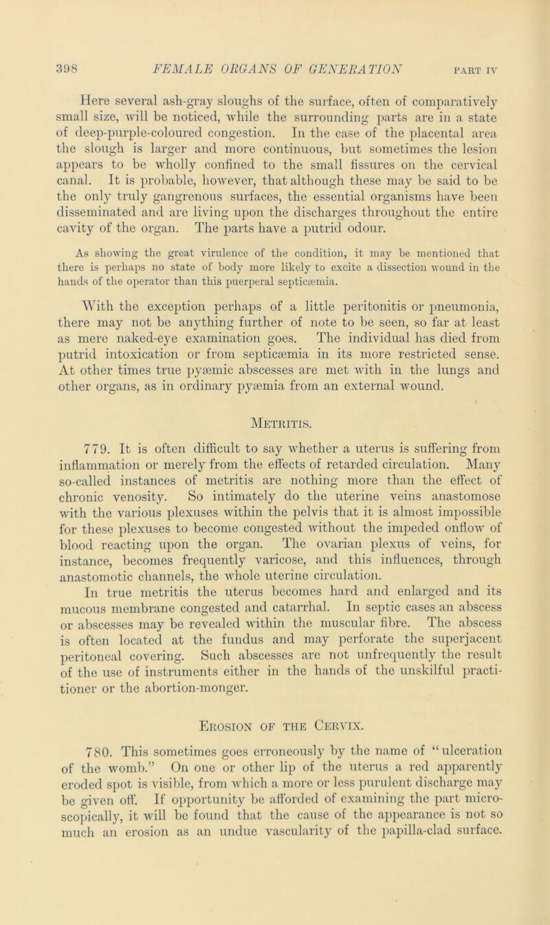 Here several ash-gray sloughs of the surface, often of comparatively small size, will be noticed, while the surrounding parts are in a state of deep-purple-coloured congestion. In the case of the placental area the slough is larger and more continuous, but sometimes the lesion appears to be wholly confined to the small fissures on the cervical canal. It is probable, however, that although these may be said to be the only truly gangrenous surfaces, the essential organisms have been disseminated and are living upon the discharges throughout the entire cavity of the organ. The parts have a putrid odour. As showing the great virulence of the condition, it may be mentioned that there is perhaps no state of body more likely to excite a dissection wound in the hands of the operator than this puerperal septicaemia. With the exception perhaps of a little peritonitis or pneumonia, there may not be anything further of note to be seen, so far at least as mere naked-eye examination goes. The individual has died from putrid intoxication or from septicaemia in its more restricted sense. At other times true pyiemic abscesses are met with in the lungs and other organs, as in ordinary pyaemia from an external wound. Metritis. 779. It is often difficult to say whether a uterus is suffering from inflammation or merely from the effects of retarded circulation. Many so-called instances of metritis are nothing more than the effect of chronic venosity. So intimately do the uterine veins anastomose with the various plexuses within the pelvis that it is almost impossible for these plexuses to become congested without the impeded onflow of blood reacting upon the organ. The ovarian plexus of veins, for instance, becomes frequently varicose, and this influences, through anastomotic channels, the whole uterine circulation. In true metritis the uterus becomes hard and enlarged and its mucous membrane congested and catarrhal. In septic cases an abscess or abscesses may be revealed within the muscular fibre. The abscess is often located at the fundus and may perforate the superjacent peritoneal covering. Such abscesses are not unfrequently the result of the use of instruments either in the hands of the unskilful practi- tioner or the abortion-monger. Erosion of the Cervix. 780. This sometimes goes erroneously by the name of “ulceration of the womb.” On one or other lip of the uterus a red apparently eroded spot is visible, from which a more or less purulent discharge may be given off. If opportunity be afforded of examining the part micro- scopically, it will be found that the cause of the appearance is not so much an erosion as an undue vascularity of the papilla-clad surface.