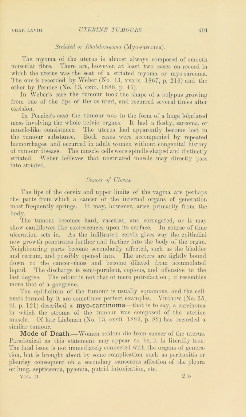 Striated or Rhabdomyoma (Myo-sarcoma). The myoma of the uterus is almost always composed of smooth muscular fibre. There are, however, at least two cases on record in which the uterus was the seat of a striated myoma or myo-sarcoma. The one is recorded by Weber (No. 13, xxxix. 1867, p. 216) and the other by Pernice (No. 13, cxiii. 1888, p. 46). In Weber’s case the tumour took the shape of a polypus growing from one of the lips of the os uteri, and recurred several times after excision. In Pernice’s case the tumour was in the form of a huge tabulated mass involving the whole pelvic organs. It had a fleshy, sarcoma, or muscle-like consistence. The uterus had apparently become lost in the tumour substance. Both cases were accompanied by repeated haemorrhages, and occurred in adult women without congenital history of tumour disease. The muscle cells were spindle-shaped and distinctly striated. Weber believes that unstriated muscle may directly pass into striated. Cancer of Uterus. The lips of the cervix and upper limits of the vagina are perhaps the parts from which a cancer of the internal organs of generation most frequently springs. It may, however, arise primarily from the body. The tumour becomes hard, vascular, and corrugated, or it may show caulifiower-like excrescences upon its surface. In course of time ulceration sets in. As the infiltrated cervix gives Ava}^ the epithelial neAv growth penetrates further and further into the body of the organ. Neighbouring parts become secondarily affected, such as the bladder and rectum, and possibly opened into. The ureters are tightly bound down to the cancer-mass and become dilated from accumulated liquid. The discharge is semi-purulent, copious, and offensive to the last degree. The odour is not that of mere putrefaction ; it resembles more that of a gangrene. The epithelium of the tumour is usually squamous, and the cell- nests formed by it are sometimes perfect examples. VirchoAV (No. 35, iii. p. 121) described a myo-carcinoma—that is to say, a carcinoma in Avliich the stroma of the tumour was composed of the uterine muscle. Of late Liebman (No. 13, cxvii. 1889, p. S2) has recorded a similar tumour. Mode of Death.—Women seldom die from cancer of the uterus. Paradoxical as this statement may appear to be, it is literally true. The fatal issue is not immediately connected with the organs of genera- tion, but is brought about by some complication such as peritonitis or pleurisy consequent on a secondary cancerous affection of the pleura or lung, septicaemia, pyaemia, putrid intoxication, etc. VOL. ii 2d