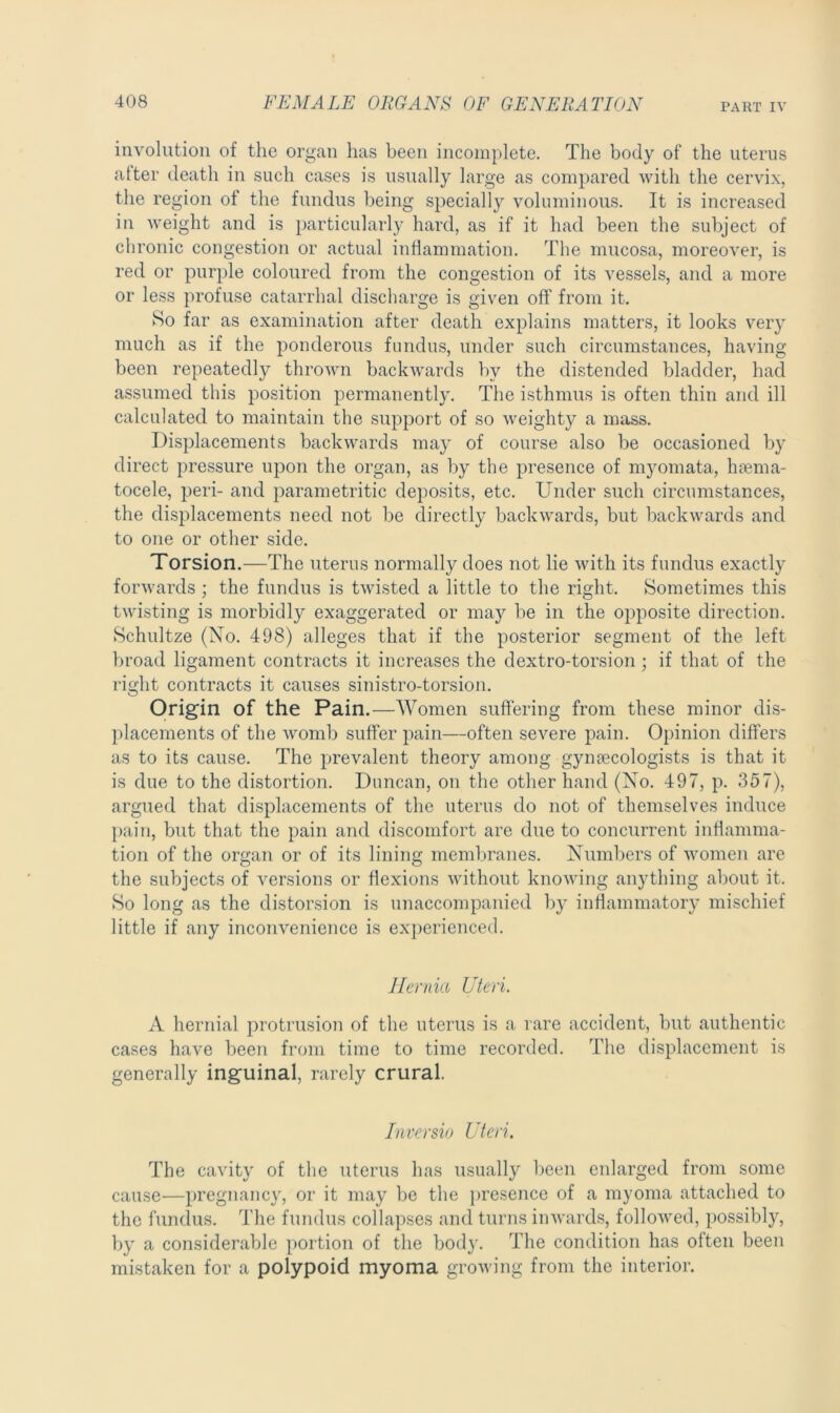 involution of the organ has been incomplete. The body of the uterus alter death in such cases is usually large as compared with the cervix, the region of the fundus being specially voluminous. It is increased in weight and is particularly hard, as if it had been the subject of chronic congestion or actual inflammation. The mucosa, moreover, is red or purple coloured from the congestion of its vessels, and a more or less profuse catarrhal discharge is given off from it. So far as examination after death explains matters, it looks very much as if the ponderous fundus, under such circumstances, having- been repeatedly thrown backwards by the distended bladder, had assumed this position permanently. The isthmus is often thin and ill calculated to maintain the support of so weighty a mass. Displacements backwards may of course also be occasioned by direct pressure upon the organ, as by the presence of myomata, haema- tocele, peri- and parametritic deposits, etc. Under such circumstances, the displacements need not be directly backwards, but backwards and to one or other side. Torsion.—The uterus normally does not lie with its fundus exactly forwards ; the fundus is twisted a little to the right. Sometimes this twisting is morbidly exaggerated or may be in the opposite direction. Schultze (No. 498) alleges that if the posterior segment of the left broad ligament contracts it increases the dextro-torsion; if that of the right contracts it causes sinistro-torsion. Origin of the Pain. —Women suffering from these minor dis- placements of the womb suffer pain—often severe pain. Opinion differs as to its cause. The prevalent theory among gynaecologists is that it is due to the distortion. Duncan, on the other hand (No. 497, p. 357), argued that displacements of the uterus do not of themselves induce pain, but that the pain and discomfort are due to concurrent inflamma- tion of the organ or of its lining membranes. Numbers of women are the subjects of versions or flexions without knowing anything about it. So long as the distorsion is unaccompanied by inflammatory mischief little if any inconvenience is experienced. Hernia Uteri. A hernial protrusion of the uterus is a rare accident, but authentic cases have been from time to time recorded. The displacement is generally inguinal, rarely crural. Inversio Uteri. The cavity of the uterus has usually been enlarged from some cause—pregnancy, or it may be the presence of a myoma attached to the fundus. The fundus collapses and turns inwards, followed, possibly, by a considerable portion of the body. The condition has often been mistaken for a polypoid myoma growing from the interior.