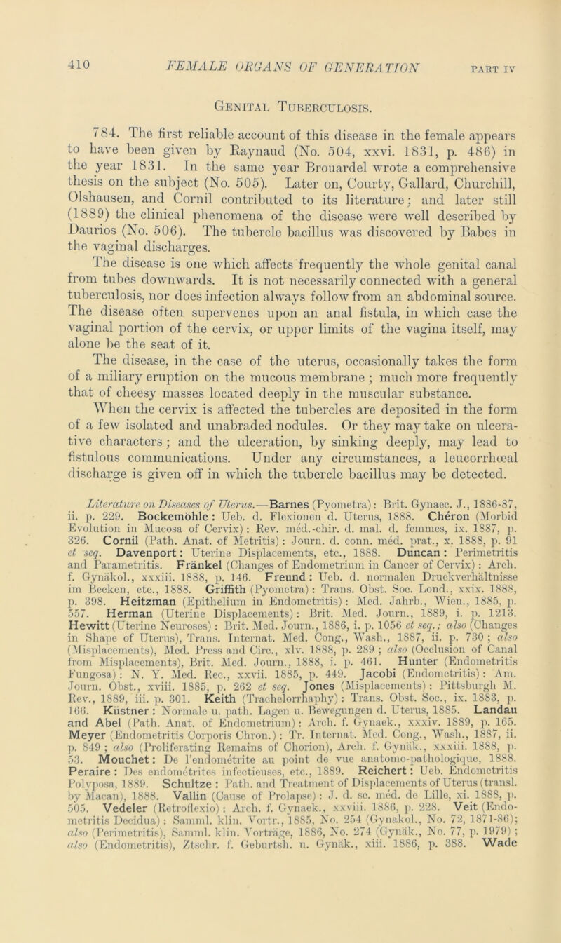 Genital Tuberculosis. 784. The first reliable account of this disease in the female appears to have been given by Raynaud (No. 504, xxvi. 1831, p. 486) in the year 1831. In the same year Brouardel wrote a comprehensive thesis on the subject (No. 505). Later on, Courty, Gallard, Churchill, Olshausen, and Cornil contributed to its literature; and later still (1889) the clinical phenomena of the disease were well described by Daurios (No. 506). The tubercle bacillus was discovered by Babes in the vaginal discharges. The disease is one which affects frequently the whole genital canal from tubes downwards. It is not necessarily connected with a general tuberculosis, nor does infection always follow from an abdominal source. The disease often supervenes upon an anal fistula, in which case the vaginal portion of the cervix, or upper limits of the vagina itself, may alone be the seat of it. The disease, in the case of the uterus, occasionally takes the form of a miliary eruption on the mucous membrane ; much more frequently that of cheesy masses located deeply in the muscular substance. When the cervix is affected the tubercles are deposited in the form of a few isolated and unabraded nodules. Or they may take on ulcera- tive characters; and the ulceration, by sinking deeply, may lead to fistulous communications. Under any circumstances, a leucorrhceal discharge is given off in which the tubercle bacillus may be detected. Literature- on Diseases of Uterus.-— Barnes (Pyometra): Brit. Gynaec. J., 18S6-87, ii. p. 229. Bockemohle : Ueb. d. Flexionen d. Uterus, 1888. Cheron (Morbid Evolution in Mucosa of Cervix): Rev. med.-chir. d. mal. d. femmes, ix. 1887, p. 326. Cornil (Path. Anat. of Metritis): Journ. d. conn. med. prat., x. 1888, p. 91 et scq. Davenport: Uterine Displacements, etc., 1888. Duncan : Perimetritis and Parametritis. Frankel (Changes of Endometrium in Cancer of Cervix): Arch, f. Gynlikol., xxxiii. 1888, p. 146. Freund : Ueb. d. normalen Druckverhaltnisse im Becken, etc., 1888. Griffith (Pyometra): Trans. Obst. Soc. Lond., xxix. 1888, p. 398. Heitzman (Epithelium in Endometritis): Med. Jahrb., Wien., 1885, p. 557. Herman (Uterine Displacements): Brit. Med. Journ., 1889, i. p. 1213. Hewitt (Uterine Neuroses): Brit. Med. Journ., 1886, i. p. 1056 ct seq.; also (Changes in Shape of Uterus), Trans. Internat. Med. Cong., Wash., 1887, ii. p. 730 ; also (Misplacements), Med. Press and Circ., xlv. 1888, p. 289 ; also (Occlusion of Canal from Misplacements), Brit. Med. Journ., 1888, i. p. 461. Hunter (Endometritis Fungosa): N. Y. Med. Rec., xxvii. 1885, p. 449. Jacobi (Endometritis): Am. Journ. Obst., xviii. 1885, p. 262 et scq. Jones (Misplacements): Pittsburgh M. Rev., 1889, iii. p. 301. Keith (Trachelorrhaphy): Trans. Obst. Soc., ix. 1883, p. 166. Kiistner : Normale u. path. Lagen u. Bewegungen d. Uterus, 1885. Landau and Abel (Path. Anat. of Endometrium): Arch. f. Gynaek., xxxiv. 1889, p. 165. Meyer (Endometritis Corporis Chron.): Tr. Internat. Med. Cong., Wash., 1887, ii. ]). 849 ; also (Proliferating Remains of Chorion), Arch. f. Gynak., xxxiii. 1888, p. 53. Mouchet: De l’endometrite an point de vue anatomo-pathologique, 1888. Peraire : Des endometrites infectieuses, etc., 1889. Reichert: Ueb. Endometritis Polyposa, 1889. Schultze : Path, and Treatment of Displacements of Uterus (transl. by Macan), 1888. Vallin (Cause of Prolapse): J. d. sc. med. de Lille, xi.. 1888, p. 505. Vedeler (Retrollexio): Arch. f. Gynaek., xxviii. 1886, p. 228. Veit (^Endo- metritis Decidua): Samml. klin. Vortr., 1885, No. 254 (Gynakol., No. 72, 1871-86); also (Perimetritis), Samml. klin. Yortrage, 1886, No. 274 (Gynak., No. 77, p. 1979) ; also (Endometritis), Ztschr. f. Geburtsli. u. Gynak., xiii. 1886, p. 388. Wade