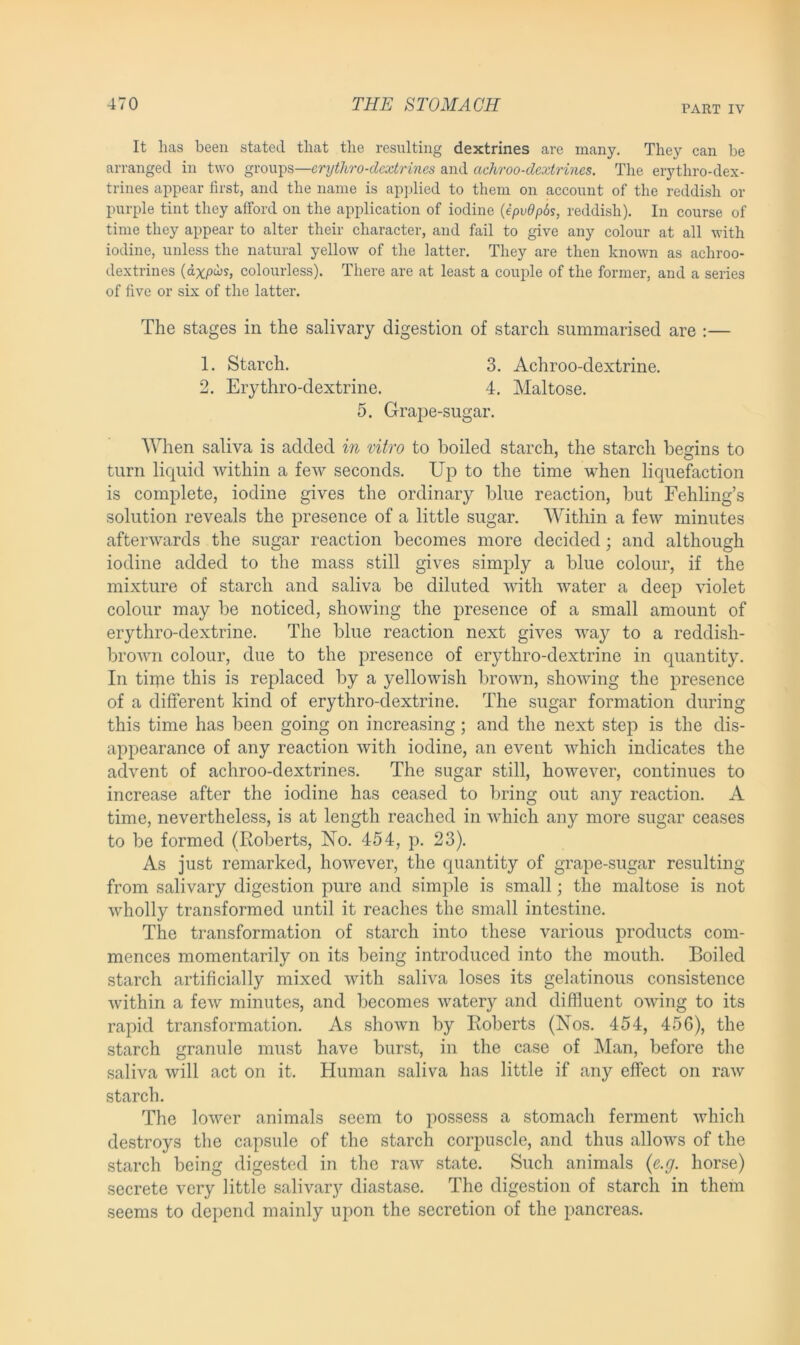 PART IV It has been stated that the resulting dextrines are many. They can be arranged in two groups—erythro-dcxtrines and achroo-dextrines. The erythro-dex- trines appear first, and the name is applied to them on account of the reddish or purple tint they afford on the application of iodine (ipv6p6s, reddish). In course of time they appear to alter their character, and fail to give any colour at all with iodine, unless the natural yellow of the latter. They are then known as achroo- dextrines (dxpus, colourless). There are at least a couple of the former, and a series of five or six of the latter. The stages in the salivary digestion of starch summarised are :— When saliva is added in vitro to boiled starch, the starch begins to turn liquid within a few seconds. Up to the time when liquefaction is complete, iodine gives the ordinary blue reaction, but Fehling’s solution reveals the presence of a little sugar. Within a few minutes afterwards the sugar reaction becomes more decided; and although iodine added to the mass still gives simply a blue colour, if the mixture of starch and saliva be diluted with water a deep violet colour may be noticed, showing the presence of a small amount of erythro-dextrine. The blue reaction next gives way to a reddish- brown colour, due to the presence of erythro-dextrine in quantity. In time this is replaced by a yellowish brown, showing the presence of a different kind of erythro-dextrine. The sugar formation during this time has been going on increasing; and the next step is the dis- appearance of any reaction with iodine, an event which indicates the advent of achroo-dextrines. The sugar still, however, continues to increase after the iodine has ceased to bring out any reaction. A time, nevertheless, is at length reached in which any more sugar ceases to be formed (Roberts, No. 454, p. 23). As just remarked, however, the quantity of grape-sugar resulting from salivary digestion pure and simple is small; the maltose is not wholly transformed until it reaches the small intestine. The transformation of starch into these various products com- mences momentarily on its being introduced into the mouth. Boiled starch artificially mixed with saliva loses its gelatinous consistence within a few minutes, and becomes watery and diffluent owing to its rapid transformation. As shown by Roberts (Nos. 454, 456), the starch granule must have burst, in the case of Man, before the saliva will act on it. Human saliva has little if any effect on raw starch. The lower animals seem to possess a stomach ferment which destroys the capsule of the starch corpuscle, and thus allows of the starch being digested in the raw state. Such animals (e.g. horse) secrete very little salivary diastase. The digestion of starch in them seems to depend mainly upon the secretion of the pancreas. 1. Starch. 2. Erythro-dextrine. 3. Achroo-dextrine. 4. Maltose. 5. Grape-sugar.