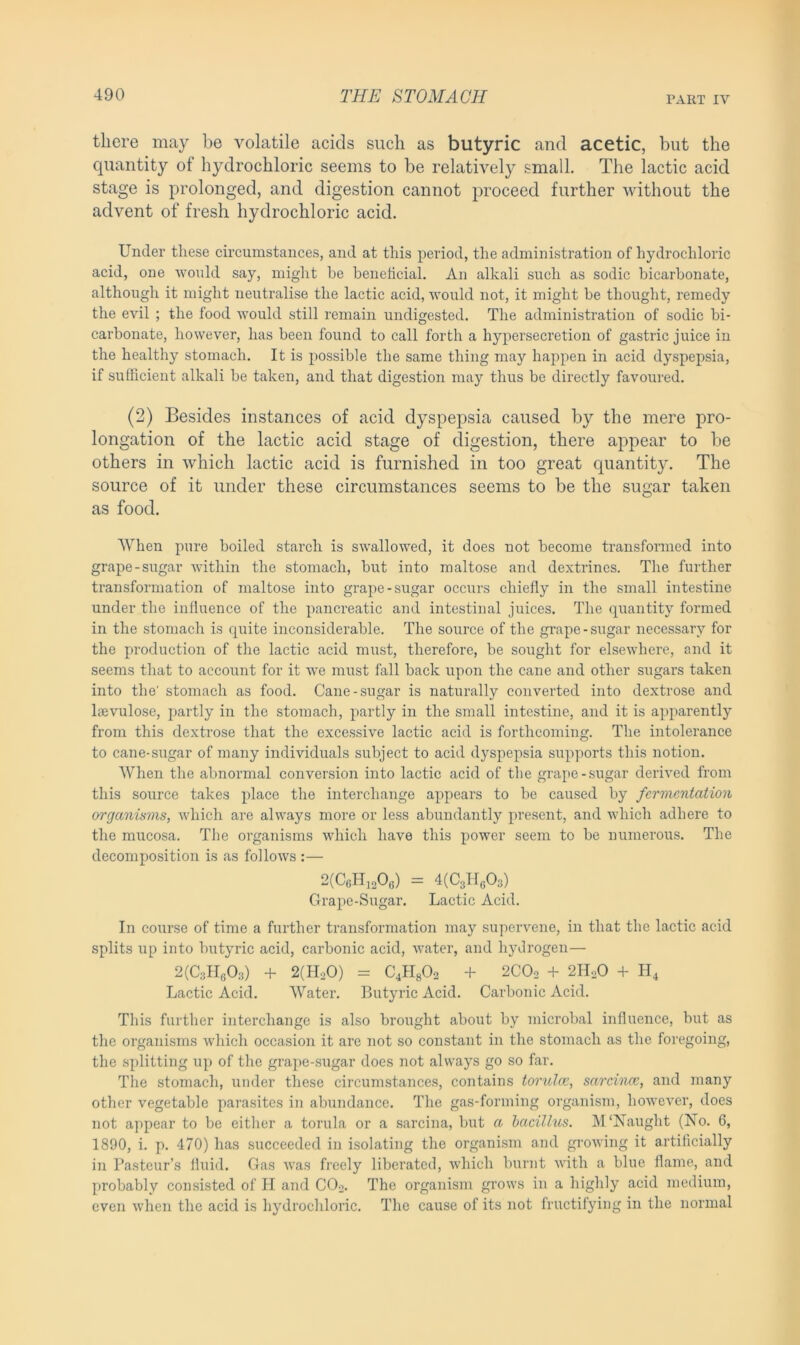there may be volatile acids such as butyric and acetic, but the quantity ol hydrochloric seems to be relatively small. The lactic acid stage is prolonged, and digestion cannot proceed further without the advent of fresh hydrochloric acid. Under these circumstances, and at this period, the administration of hydrochloric acid, one would say, might be beneficial. An alkali such as sodic bicarbonate, although it might neutralise the lactic acid, would not, it might be thought, remedy the evil ; the food would still remain undigested. The administration of sodic bi- carbonate, however, has been found to call forth a hypersecretion of gastric juice in the healthy stomach. It is possible the same thing may happen in acid dyspepsia, if sufficient alkali be taken, and that digestion may thus be directly favoured. (2) Besides instances of acid dyspepsia caused by the mere pro- longation of the lactic acid stage of digestion, there appear to be others in which lactic acid is furnished in too great quantity. The source of it under these circumstances seems to be the sugar taken as food. When pure boiled starch is swallowed, it does not become transformed into grape-sugar within the stomach, but into maltose and dextrines. The further transformation of maltose into grape-sugar occurs chiefly in the small intestine under the influence of the pancreatic and intestinal juices. The quantity formed in the stomach is quite inconsiderable. The source of the grape-sugar necessary for the production of the lactic acid must, therefore, be sought for elsewhere, and it seems that to account for it we must fall back upon the cane and other sugars taken into the' stomach as food. Cane-sugar is naturally converted into dextrose and lsevulose, partly in the stomach, partly in the small intestine, and it is apparently from this dextrose that the excessive lactic acid is forthcoming. The intolerance to cane-sugar of many individuals subject to acid dyspepsia supports this notion. When the abnormal conversion into lactic acid of the grape-sugar derived from this source takes place the interchange appears to be caused by fermentation organisms, which are always more or less abundantly present, and which adhere to the mucosa. The organisms which have this power seem to be numerous. The decomposition is as follows :— 2(C6H1206) = 4(C3H603) Grape-Sugar. Lactic Acid. In course of time a further transformation may supervene, in that the lactic acid splits up into butyric acid, carbonic acid, water, and hydrogen— 2(C3H603) + 2(H.>0) = C4H802 + 2C02 + 2HaO + H4 Lactic Acid. Water. Butyric Acid. Carbonic Acid. This further interchange is also brought about by microbal influence, but as the organisms which occasion it are not so constant in the stomach as the foregoing, the splitting up of the grape-sugar does not always go so far. The stomach, under these circumstances, contains torulce, sarcirue, and many other vegetable parasites in abundance. The gas-forming organism, however, does not appear to be either a torula or a sarcina, but a bacillus. M ‘Naught (No. 6, 1890, i. p. 470) has succeeded in isolating the organism and growing it artificially in Pasteur’s fluid. Gas was freely liberated, which burnt with a blue flame, and probably consisted of H and C02. The organism grows in a highly acid medium, even when the acid is hydrochloric. The cause of its not fructifying in the normal