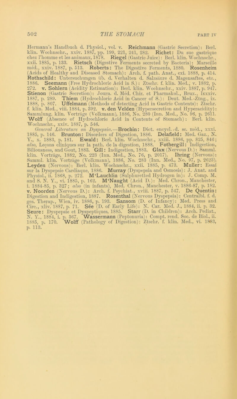 Hermann’s Handbucli d. Physiol., vol. v. Reichmann (Gastric Secretion): Berl. klin. Woclmschr., xxiv. 1887, pp. 199, 221, 241, 282. Richet: Du sue gastrique chez l’liomme et les animaux, 1878. Riegel (Gastric Juice): Berl. klin. Woclmschr., xxii. 1885, p. 133. Rietsch (Digestive Ferments secreted by Bacteria): Marseille med., xxiv. 1887, p. 513. Roberts: The Digestive Ferments, 1880. Rosenheim (Acids of Healthy and Diseased Stomach): Arch. f. path. Anat., cxi. 1888, p. 414. Rothschild: Untersucliungen iib. d. Verhalten d. Salzsiiure d. Magensaftes, etc., 1886, Seemann (Free Hydrochloric Acid in S.): Ztsclir. f. klin. Med., v. 1882, p. 272. v. Sohlern (Acidity Estimation): Berl. klin. Woclmschr., xxiv. 1887, p. 947. Stienon (Gastric Secretion): Journ. d. Med. Chir. et Pharmakol., Brux., lxxxiv. 1887, p. 289. Thiem (Hydrochloric Acid in Cancer of S.): Deut. Med.-Ztng., ix. 1888, p. 807. Uffelmann (Methods of detecting Acid in Gastric Contents): Ztsclir. f. klin. Med., viii. 1884, p. 392. v. den Velden (Hypersecretion and Hyperacidity): Sammlung. klin. Yortrage (Volkmann), 1886, No. 280 (Inn. Med., No. 96, p. 2611. Wolff (Absence of Plydrocliloric Acid in Contents of Stomach) : Berl. klin. Woclmschr., xxiv. 1887, p. 546. General Literature on Dijsj^sia.—Brochin: Diet, encych.d. sc. med., xxxi. 1885, p. 146. Brunton: Disorders of Digestion, 1886. Delafield: Med. Gaz., N. Y., x. 1883, p. 181. Ewald: Berl. klin. Woclmschr., xxiii. 1886, pp. 825, 846; also, Lecons cliniques sur la path, de la digestion, 1888. Fothergill: Indigestion, Biliousness, and Gout, 1883. Gill: Indigestion, 1883. Glax (Nervous D.): Samml. klin. Yortrage, 1882, No. 223 (Inn. Med., No. 76, p. 2017). Hiring (Nervous): Samml. klin. Yortrage (Volkmann), 1886, No. 283 (Inn. Med., No. 97, p. 2623). Leyden (Nervous): Berl. klin. Woclmschr., xxii. 1885, p. 473. Muller: Essai sur la Dyspepsie Cardiaque, 1886. Murray (Dyspepsia and Osmosis): J. Anat. and Physiol., ii. 1868, p. 272. M'Lauchlin (Sulphuretted Hydrogen in): J. Comp. M. and S. N. Y., vi. 1885, p. 162. M'Naught (Acid I).): Med. Chron., Manchester, i. 1884-85, p. 327; also (in infants), Med. Chron., Manchester, v. 1886-87, p. 182. v. Noorden (Nervous D.): Arch. f. Psychiat., xviii. 1887, p. 547. De Quentin: Digestion and Indigestion, 1887. Rosenthal (Nervous Dyspepsia): Centralbl. f. d. ges. Therap., Wien, iv. 1886, p. 193. Sansom (D. of Infancy): Med. Press and Circ., xliv. 1887, p. 71. See (D. of Early Life): N. Car. Med. J., 1884, ii. p. 32. Seure: Dyspepsie et Dyspeptiques, 1885. Starr (D. in Children): Arch. Pediat., N. Y., 1884, i. p. 367. Wassermann (Peptonuria): Compt. rend. Soc. de Biol., ii. 1885, p. 170. Wolff (Pathology of Digestion): Ztsclir. f. klin. Med., vi. 1S83, p. 113.