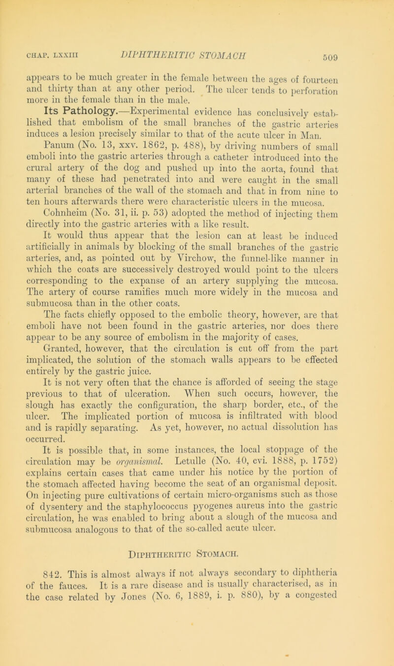 appears to be much greater in the female between the ages of fourteen and thirty than at any other period. The ulcer tends to perforation more in the female than in the male. Its Pathology.—Experimental evidence has conclusively estab- lished that embolism of the small branches of the gastric arteries induces a lesion precisely similar to that of the acute ulcer in Man. Panum (No. 13, xxv. 1862, p. 488), by driving numbers of small emboli into the gastric arteries through a catheter introduced into the crural artery of the dog and pushed up into the aorta, found that many of these had penetrated into and were caught in the small arterial branches of the wall of the stomach and that in from nine to ten hours afterwards there were characteristic ulcers in the mucosa. Cohnheim (No. 31, ii. p. 53) adopted the method of injecting them directly into the gastric arteries with a like result. It would thus appear that the lesion can at least be induced artificially in animals by blocking of the small branches of the gastric arteries, and, as pointed out by Virchow, the funnel-like manner in which the coats are successively destroyed would point to the ulcers corresponding to the expanse of an artery supplying the mucosa. The artery of course ramifies much more widely in the mucosa and submucosa than in the other coats. The facts chiefly opposed to the embolic theory, however, are that emboli have not been found in the gastric arteries, nor does there appear to be any source of embolism in the majority of cases. Granted, however, that the circulation is cut off from the part implicated, the solution of the stomach walls appears to be effected entirely by the gastric juice. It is not very often that the chance is afforded of seeing the stage previous to that of ulceration. When such occurs, however, the slough has exactly the configuration, the sharp border, etc., of the ulcer. The implicated portion of mucosa is infiltrated with blood and is rapidly separating. As yet, however, no actual dissolution has occurred. It is possible that, in some instances, the local stoppage of the circulation may be organismal. Letulle (No. 40, cvi. 1888, p. 1752) explains certain cases that came under his notice by the portion of the stomach affected having become the seat of an organismal deposit. On injecting pure cultivations of certain micro-organisms such as those of dysentery and the staphylococcus pyogenes aureus into the gastric circulation, he was enabled to bring about a slough of the mucosa and submucosa analogous to that of the so-called acute ulcer. Diphtheritic Stomach. 842. This is almost always if not always secondary to diphtheria of the fauces. It is a rare disease and is usually characterised, as in the case related by Jones (No. 6, 1889, i. p. 880), by a congested