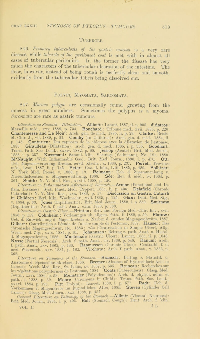 / chap, lxxiii STENOSIS OF PYLORUS—TUMOURS 513 Tubercle. ^46. Primary tuberculosis of the gastric mucosa is a very rare disease, while tubercle of the peritoneal coat is met with in almost all cases of tubercular peritonitis. In the former the disease has very much the characters of the tubercular ulceration of the intestine. The floor, however, instead of being rough is perfectly clean and smooth, evidently from the tubercular debris being dissolved out. Polypi, Myomata, Sarcomata. 847. Mucous polypi are occasionally found growing from the mucosa in great numbers. Sometimes the polypus is a myoma. Sarcomata are rare as gastric tumours. Literature on Stomach—Dilatation.—Allbutt: Lancet, 18S7, ii. p. 905. d’Astros : Marseille med., xxv. 1888, p. 734. Bonchard: Tribune med., xvii. 1885, p. 220. Chantemesse and Le Noir: Arch. gen. de med., 1SS5, ii. p. 29. Clarke: Bristol M.-Chir. J., vii. 1889, p. 21. Comby (In Children): Arch. gen. d. med., 1884, ii. p. 148. Conturien: Des rapports de la cldorose avec la dilatation de l’estomac, 1888. Giraudeau (Dilatation): Arch. gen. d. med., 1885, i. p. 335. Goodhart: Trans. Path. Soc. Lond., xxxiv. 1882, p. 88. Jessop (Acute): Brit. Med. Journ., 1888, i. p. 357. Kussmaul: Samml. klin. Vortrage (Volkmann), No. 181, 1880. M‘Naught (With Inflammable Gas): Brit. Med. Journ., 1890, i. p. 470. Ott: Ueb. Magenerweiterung Breslau, serztl. Ztsclir., x. 1888, p. 237. Perret: Province med., Lyon, 1887, ii. p. 145. Peter: Gaz. d. hop., lviii. 1885, p. 489. Pollitzer: X. York Med. Presse, v. 1888, p. 19. Reimann: Ueb. d. Zusammenhang v. Xierendislocation u. Magenerweiterung, 1888. See: Rev. d. med., iv. 1884, p. 361. Smith: N. Y. Med. Rec., xxxiii. 1888, p. 120. Literature on Inflammatory Affections of Stomach.—Armor (Functional and In- flam. Diseases): Syst. Pract. Med. (Pepper), 1885, ii. p. 436. Delafield (Chronic Catarrhal): X. Y. Med. Rec., xxx. 1886, p. 17. Discussion on Gastric Catarrh in Children: Berl. klin. Wochnschr., xxii. 1885, p. 125. Glax: Dent. Med. Ztg., v. 1884, p. 33. Jones (Diphtheritic): Brit. Med. Journ., 1889, i. p. 8S0. Smirnow (Diphtheritic): Arch. f. path. Anat., cxiii. 1888, p. 333. Literature on Gastric Ulcer.—Brinton: Brit, and Foreign Med.-Chir. Rev., xvii. 1856, p. 159. Cohnheim : Vorlesungen id), allgem. Path., ii. 1880, p. 50. Flatow: Ueb. d. Entwickelung d. Magenkrebses a. Narben d. eunden Magengeschwiirs, 1887. Gilbert: Contribution a l’etude de l’ulcere simple de l’estomac, 1887. Hauser: Das chronische Magengeschwiir, etc., 1883; also (Cicatrisation in Simple Ulcer), Allg. Wien. med. Ztg., xxix. 1884, p. 81. Johannsen: Beitrag z. path. Anat, u. Histol. d. Magengeschwiirs, 1886. Mackenzie (Gastric Ulcer): Lancet, 1885, ii. p. 1048. Nasse (Partial Necrosis): Arch. f. path. Anat., civ. 1886, p. 548. Ranum: Arch, f. path. Anat., xxv. 1862, p. 488. Rasmussen (Chronic Ulcer): Centralbl. f. d. med. Wissensch., xxv. 1887, p. 162. Virchow: Arch. f. path. Anat., v. 1853, p. 362. Literature on Tumours of the Stomach.—Braasch: Beitrag z. Statistik u. Anatomie d. Speiserohrenkrebses, 1S86. Bremer (Absence of Hydrochloric Acid in Cancer): Week. Med. Rev., St. Louis, xv. 1887, p. 535. Bruneau: Reclierches sill- ies vegetations polypiformes de l’estomac, 1884. Coats (Tuberculosis): Glasg. Med. Journ., xxvi. 1886, p. 53. Menetrier (Polyadenoma): Arch. d. physiol, norm, et path., i. 1888, p. 32. Moore (Carcinoma in Child): Trans. Path. Soc. Lond., xxxvi. 1884, p. 195. Pitt (Polypi): Lancet, 1889, i. p. 577. Radt: Ueb. d. Vorkommen v. Magenkrebs im jugendlichen Alter, 1885. Steven (Cylinder Cell Cancer): Glasg. Med. Journ., xxx. 1888, p. 457. General Literature on Pathology of the Stomach. Allbutt (Visceral Neuroses): Brit. Med. Journ., 1884, i. p. 495. Bull (Stomach Cough): Dent. Arch. f. klin. 9 T VOL. II z L