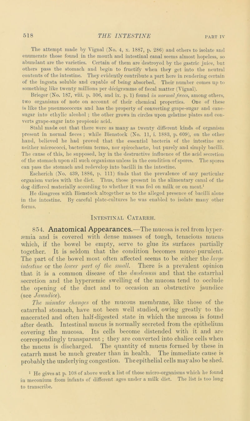 The attempt made by Vignal (No. 4, x. 1887, p. 286) and others to isolate ami enumerate those found in the mouth and intestinal canal seems almost hopeless, so abundant are the varieties. Certain of them are destroyed by the gastric juice, but others pass the stomach and begin to fructify when they get into the neutral contents of the intestine. They evidently contribute a part here in rendering certain of the ingesta soluble and capable of being absorbed. Their number comes up to something like twenty millions per decigramme of faecal matter (Vignal). Brieger (No. 1S7, viii. p. 306, and ix. p. 1) found in normal fccces, among others, two organisms of note on account of their chemical properties. One of these is like the pneumococcus and has the property of converting grape-sugar and cane- sugar into ethylic alcohol ; the other grows in circles upon gelatine plates and con- verts grape-sugar into propionic acid. Stahl made out that there were as many as twenty different kinds of organism present in normal feces ; while Bicnstock (No. 11, i. 1883, p. 609), on the other hand, believed he had proved that the essential bacteria of the intestine are neither micrococci, bacterium termo, nor spirocliaetre, but purely and simply bacilli. The cause of this, he supposed, lay in the destructive influence of the acid secretion of the stomach upon all such organisms unless in the condition of spores. The spores can pass the stomach and redevelop into bacilli in the intestine. Escherich (No. 439, 1886, p. Ill) finds that the prevalence of any particular organism varies with the diet. Thus, those present in the alimentary canal of the dog differed materially according to whether it was fed on milk or on meat.1 He disagrees with Bienstock altogether as to the alleged presence of bacilli alone in the intestine. By careful plate-cultures he was enabled to isolate many other forms. Intestinal Catarrh. 854. Anatomical Appearances.—The mucosa is red from hyper- semia and is covered with dense masses of tough, tenacious mucus which, if the bowel be empty, serve to glue its surfaces partially together. It is seldom that the condition becomes muco-purulent. The part of the bowel most often affected seems to be either the large intestine or the loicer part of the small. There is a prevalent opinion that it is a common disease of the duodenum and that the catarrhal secretion and the hypersemic swelling of the mucosa tend to occlude the opening of the duct and to occasion an obstructive jaundice (see Jaundice). The minuter changes of the mucous membrane, like those of the catarrhal stomach, have not been well studied, owing greatly to the macerated and often half-digested state in which the mucosa is found after death. Intestinal mucus is normally secreted from the epithelium covering the mucosa. Its cells become distended with it and are correspondingly transparent; they are converted into chalice cells when the mucus is discharged. The quantity of mucus formed by these in catarrh must be much greater than in health. The immediate cause is probably the underlying congestion. The epithelial cells may also be shed. 1 He gives at p. 108 of above work a list of those micro-organisms which lie found in meconium from infants of different ages under a milk diet. The list is too long to transcribe.