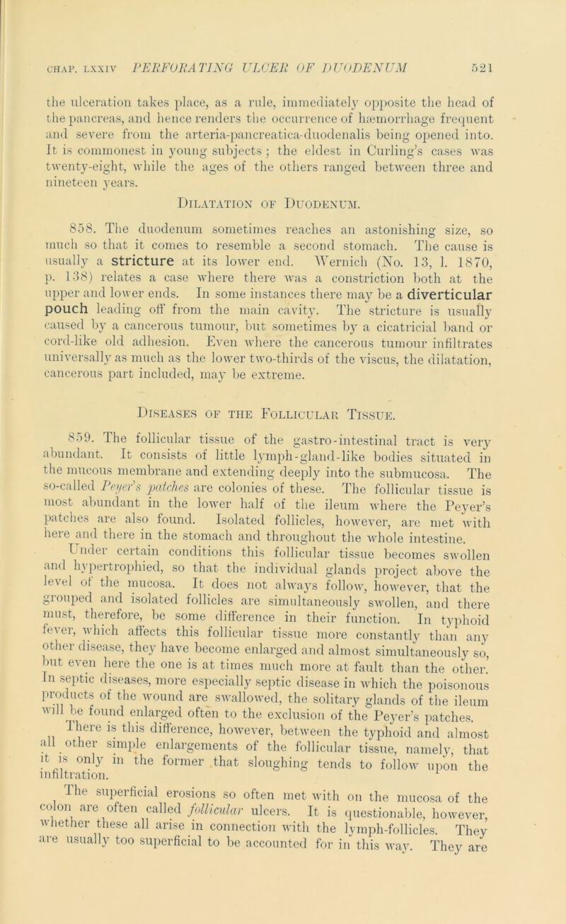 the ulceration takes place, as a rule, immediately opposite the head of the pancreas, and hence renders the occurrence of haemorrhage frequent and severe from the arteria-pancreatica-duodenalis being opened into. It is commonest in young subjects ; the eldest in Curling’s cases was twenty-eight, while the ages of the others ranged between three and nineteen years. Dilatation of Duodenum. 858. The duodenum sometimes reaches an astonishing size, so much so that it comes to resemble a second stomach. The cause is usually a stricture at its lower end. Wernich (No. 13, 1. 1870, p. 138) relates a case where there was a constriction both at the upper and lower ends. In some instances there may be a diverticular pouch leading off from the main cavity. The stricture is usually caused by a cancerous tumour, but sometimes by a cicatricial band or cord-like old adhesion. Even where the cancerous tumour infiltrates universally as much as the lower two-thirds of the viscus, the dilatation, cancerous part included, may be extreme. Diseases of the Follicular Tissue. 859. The follicular tissue of the gastro-intestinal tract is very abundant. It consists of little lymph - gland - like bodies situated in the mucous membrane and extending deeply into the submucosa. The so-called Peyer’s patches are colonies of these. The follicular tissue is most abundant in the lower half of the ileum where the Peyer’s patches are also found. Isolated follicles, however, are met with here and there in the stomach and throughout the whole intestine. Under certain conditions this follicular tissue becomes swollen and hypertrophied, so that the individual glands project above the level ot the mucosa. It does not always follow, however, that the gioupecl and isolated follicles are simultaneously swollen, and there must, therefore, be some difference in their function. In typhoid fi'vei, which aftects this follicular tissue more constantly than any other disease, they have become enlarged and almost simultaneously so, but even here the one is at times much more at fault than the other.’ In septic diseases, more especially septic disease in which the poisonous products of the wound are swallowed, the solitary glands of the ileum will be found enlarged often to the exclusion of the Peyer’s patches. There is this difference, however, between the typhoid and almost all other simple enlargements of the follicular tissue, namely, that it is only m the former that sloughing tends to follow upon the infiltration. The superficial erosions so often met with on the mucosa of the colon are often called follicular ulcers. It is questionable, however, whether these all arise in connection with the lymph-follicles. They are usually too superficial to be accounted for in this way. They are