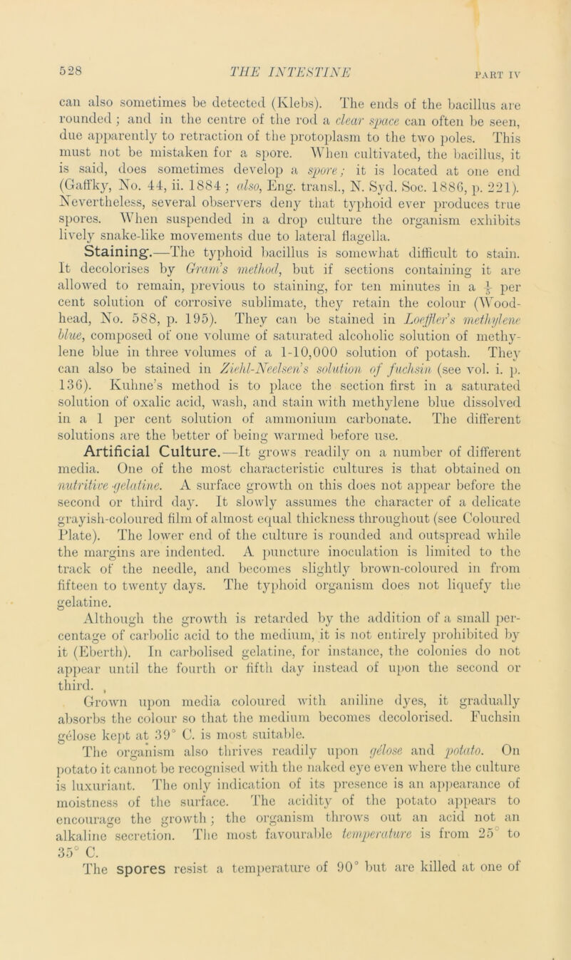 PART IV can also sometimes be detected (Klebs). The ends of the bacillus are rounded; and in the centre of the rod a clear space can often be seen, due apparently to retraction of the protoplasm to the two poles. This must not be mistaken for a spore. When cultivated, the bacillus, it is said, does sometimes develop a spore; it is located at one end (Gaflky, No. 44, ii. 1884 ; also, Eng. transl., N. Syd. Soc. 188G, p. 221). Nevertheless, several observers deny that typhoid ever produces true spores. When suspended in a drop culture the organism exhibits lively snake-like movements due to lateral flagella. Staining-.—The typhoid bacillus is somewhat difficult to stain. It decolorises by Gram’s method, but if sections containing it are allowed to remain, previous to staining, for ten minutes in a 4- per cent solution of corrosive sublimate, they retain the colour (Wood- head, No. 588, p. 195). They can be stained in Loeffler's methylene blue, composed of one volume of saturated alcoholic solution of methy- lene blue in three volumes of a 1-10,000 solution of potash. They can also be stained in Ziehl-Neelsen’s solution of fuchsia (see vol. i. p. 136). Kuhne’s method is to place the section first in a saturated solution of oxalic acid, wash, and stain with methylene blue dissolved in a 1 per cent solution of ammonium carbonate. The different solutions are the better of being warmed before use. Artificial Culture.—It grows readily on a number of different media. One of the most characteristic cultures is that obtained on nutritive ■gelatine. A surface growth on this does not appear before the second or third day. It slowly assumes the character of a delicate grayish-coloured film of almost equal thickness throughout (see Coloured Plate). The lower end of the culture is rounded and outspread while the margins are indented. A puncture inoculation is limited to the track of the needle, and becomes slightly brown-coloured in from fifteen to twenty days. The typhoid organism does not liquefy the gelatine. Although the growth is retarded by the addition of a small per- centage of carbolic acid to the medium, it is not entirely prohibited by it (Eberth). In carbolised gelatine, for instance, the colonies do not appear until the fourth or fifth day instead of upon the second or third. , Grown upon media coloured with aniline dyes, it gradually absorbs the colour so that the medium becomes decolorised. Fuchsin gelose kept at 39° C. is most suitable. The organism also thrives readily upon gtlose and potcdo. On potato it cannot be recognised with the naked eye even where the culture is luxuriant. The only indication of its presence is an appearance of moistness of the surface. The acidity of the potato appears to encourage the growth; the organism throws out an acid not an alkaline secretion. The most favourable temperature is from 25 to 35° C. The spores resist a temperature of 90J but are killed at one of
