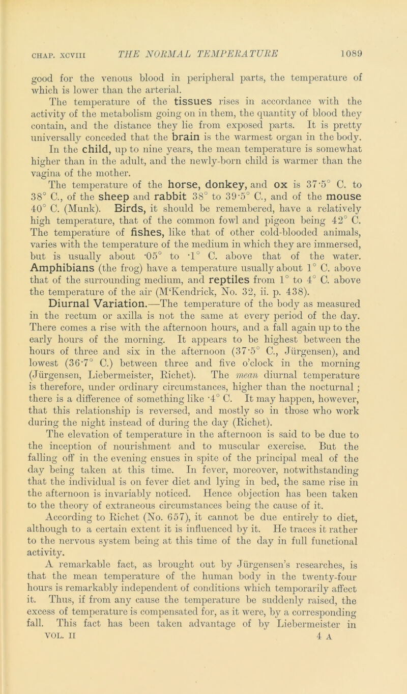 good for the venous blood in peripheral parts, the temperature of which is lower than the arterial. The temperature of the tissues rises in accordance with the activity of the metabolism going on in them, the quantity of blood they contain, and the distance they lie from exposed parts. It is pretty universally conceded that the brain is the warmest organ in the body. In the child, up to nine years, the mean temperature is somewhat higher than in the adult, and the newly-born child is warmer than the vagina of the mother. The temperature of the horse, donkey, and ox is 37’5 C. to 38° C., of the sheep and rabbit 38° to 39-5° C., and of the mouse 40° C. (Munk). Birds, it should be remembered, have a relatively high temperature, that of the common fowl and pigeon being 42° C. The temperature of fishes, like that of other cold-blooded animals, varies with the temperature of the medium in which they are immersed, but is usually about ‘05° to T° C. above that of the water. Amphibians (the frog) have a temperature usually about 10 C. above that of the surrounding medium, and reptiles from 1° to 4° C. above the temperature of the air (M‘Kendrick, No. 32, ii. p. 438). Diurnal Variation.—The temperature of the body as measured in the rectum or axilla is not the same at every period of the day. There comes a rise with the afternoon hours, and a fall again up to the early hours of the morning. It appears to be highest between the hours of three and six in the afternoon (37'5° C., Jiirgensen), and lowest (36'7° C.) between three and five o’clock in the morning (Jiirgensen, Liebermeister, Richet). The mean diurnal temperature is therefore, under ordinary circumstances, higher than the nocturnal ; there is a difference of something like *4° C. It may happen, however, that this relationship is reversed, and mostly so in those who work during the night instead of during the day (Richet). The elevation of temperature in the afternoon is said to be due to the inception of nourishment and to muscular exercise. But the falling off in the evening ensues in spite of the principal meal of the day being taken at this time. In fever, moreover, notwithstanding that the individual is on fever diet and lying in bed, the same rise in the afternoon is invariably noticed. Hence objection has been taken to the theory of extraneous circumstances being the cause of it. According to Richet (No. 657), it cannot be due entirely to diet, although to a certain extent it is influenced by it. He traces it rather to the nervous system being at this time of the day in full functional activity. A remarkable fact, as brought out by Jlirgensen’s researches, is that the mean temperature of the human body in the twenty-four hours is remarkably independent of conditions which temporarily affect it. Thus, if from any cause the temperature be suddenly raised, the excess of temperature is compensated for, as it were, by a corresponding- fall. This fact has been taken advantage of by Liebermeister in VOL. II 4 a