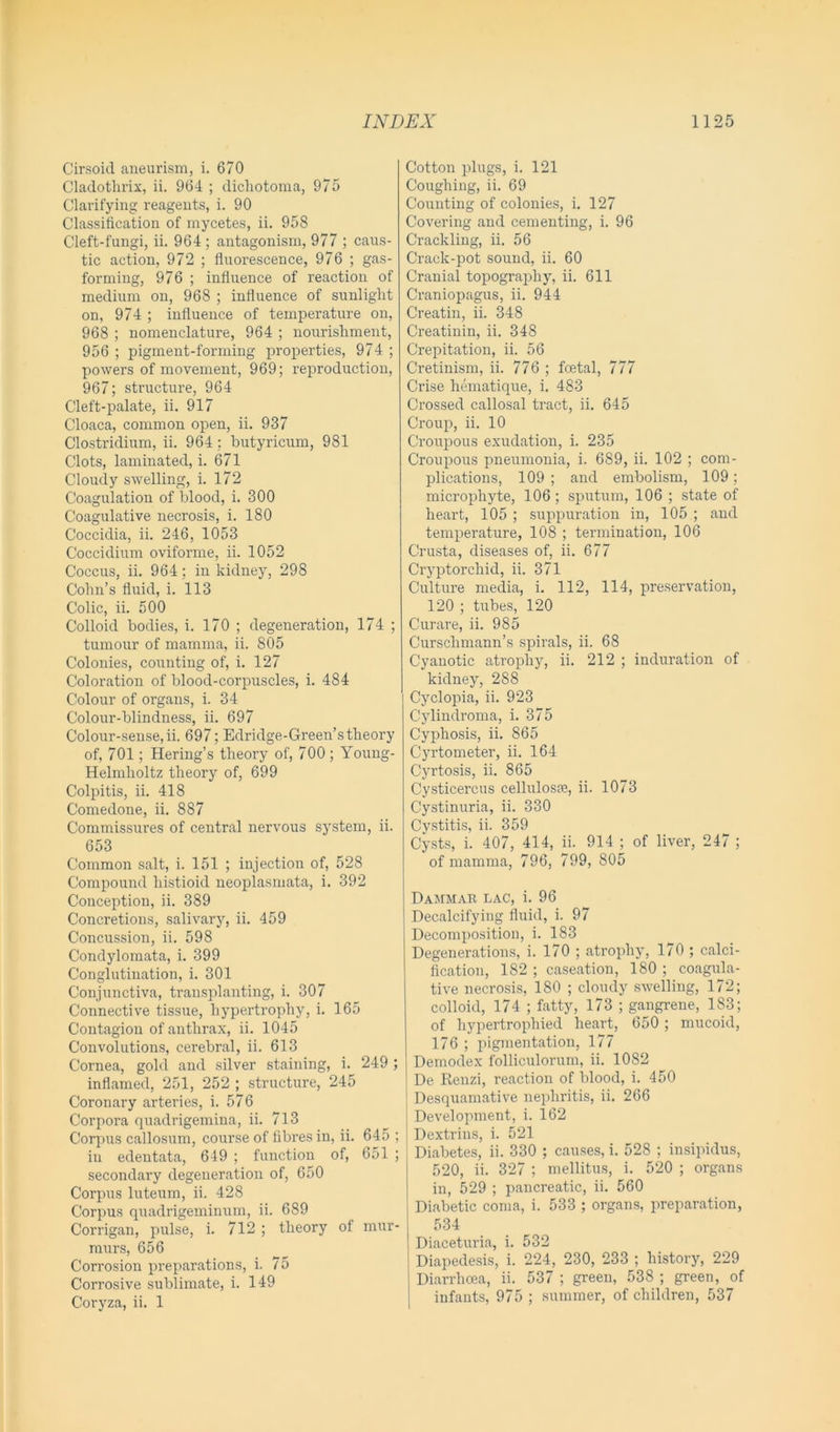 Cirsoid aneurism, i. 670 Cladothrix, ii. 964 ; dichotoma, 975 Clarifying reagents, i. 90 Classification of mycetes, ii. 958 Cleft-fungi, ii. 964 ; antagonism, 977 ; caus- tic action, 972 ; fluorescence, 976 ; gas- forming, 976 ; influence of reaction of medium on, 968 ; influence of sunlight on, 974 ; influence of temperature on, 968 ; nomenclature, 964 ; nourishment, 956 ; pigment-forming properties, 974 ; powers of movement, 969; reproduction, 967; structure, 964 Cleft-palate, ii. 917 Cloaca, common open, ii. 937 Clostridium, ii. 964; butyricum, 981 Clots, laminated, i. 671 Cloudy swelling, i. 172 Coagulation of blood, i. 300 Coagulative necrosis, i. 180 Coccidia, ii. 246, 1053 Coccidium oviforme, ii. 1052 Coccus, ii. 964; in kidney, 298 Cohn’s fluid, i. 113 Colic, ii. 500 Colloid bodies, i. 170 ; degeneration, 174 ; tumour of mamma, ii. 805 Colonies, counting of, i. 127 Coloration of blood-corpuscles, i. 484 Colour of organs, i. 34 Colour-blindness, ii. 697 Colour-sense,ii. 697; Edridge-Green’stheory of, 701; Hering’s theory of, 700; Young- Helmlioltz theory of, 699 Colpitis, ii. 418 Comedone, ii. 887 Commissures of central nervous system, ii. 653 Common salt, i. 151 ; injection of, 528 Compound histioid neoplasmata, i. 392 Conception, ii. 389 Concretions, salivary, ii. 459 Concussion, ii. 598 Condylomata, i. 399 Conglutination, i. 301 Conjunctiva, transplanting, i. 307 Connective tissue, hypertrophy, i. 165 Contagion of anthrax, ii. 1045 Convolutions, cerebral, ii. 613 Cornea, gold and silver staining, i. 249 ; inflamed, 251, 252 ; structure, 245 Coronary arteries, i. 576 Corpora quadrigemina, ii. 713 Corpus callosum, course of fibres in, ii. 645 ; in edentata, 649 ; function of, 651 ; secondary degeneration of, 650 Corpus luteum, ii. 428 Corpus quadrigeminum, ii. 689 Corrigan, pulse, i. 712 ; theory of mur- murs, 656 Corrosion preparations, i. 75 Corrosive sublimate, i. 149 Coryza, ii. 1 Cotton plugs, i. 121 Coughing, ii. 69 Counting of colonies, i. 127 Covering and cementing, i. 96 Crackling, ii. 56 Crack-pot sound, ii. 60 Cranial topography, ii. 611 Craniopagus, ii. 944 Creatin, ii. 348 Creatinin, ii. 348 Crepitation, ii. 56 Cretinism, ii. 776 ; foetal, 777 Crise hematique, i. 483 Crossed callosal tract, ii. 645 Croup, ii. 10 Croupous exudation, i. 235 Croupous pneumonia, i. 689, ii. 102 ; com- plications, 109 ; and embolism, 109; microphyte, 106; sputum, 106 ; state of heart, 105 ; suppuration in, 105 ; and temperature, 108 ; termination, 106 Crusta, diseases of, ii. 677 Cryptorcliid, ii. 371 Culture media, i. 112, 114, preservation, 120 ; tubes, 120 Curare, ii. 985 Curschmann’s spirals, ii. 68 Cyanotic atrophy, ii. 212 ; induration of kidney, 288 Cyclopia, ii. 923 Cylindroma, i. 375 Cyphosis, ii. 865 Cyrtometer, ii. 164 Cyrtosis, ii. 865 Cysticercus cellulosae, ii. 1073 Cystinuria, ii. 330 Cystitis, ii. 359 Cysts, i. 407, 414, ii. 914 ; of liver, 247 ; of mamma, 796, 799, 805 Dammar lac, i. 96 Decalcifying fluid, i. 97 Decomposition, i. 183 Degenerations, i. 170 ; atrophy, 170 ; calci- fication, 182 ; caseation, 180 ; coagula- tive necrosis, 180 ; cloudy swelling, 172; colloid, 174 ; fatty, 173 ; gangrene, 183; of hypertrophied heart, 650 ; mucoid, 176 ; pigmentation, 177 Demodex folliculorum, ii. 1082 De Renzi, reaction of blood, i. 450 1 Desquamative nephritis, ii. 266 Development, i. 162 Dextrins, i. 521 Diabetes, ii. 330 ; causes, i. 528 ; insipidus, 520, ii. 327 ; mellitus, i. 520 ; organs in, 529 ; pancreatic, ii. 560 Diabetic coma, i. 533 ; organs, preparation, 534 Diaceturia, i. 532 Diapedesis, i. 224, 230, 233 ; history, 229 Diarrhoea, ii. 537 ; green, 538 ; green, of infants, 975; summer, of children, 537