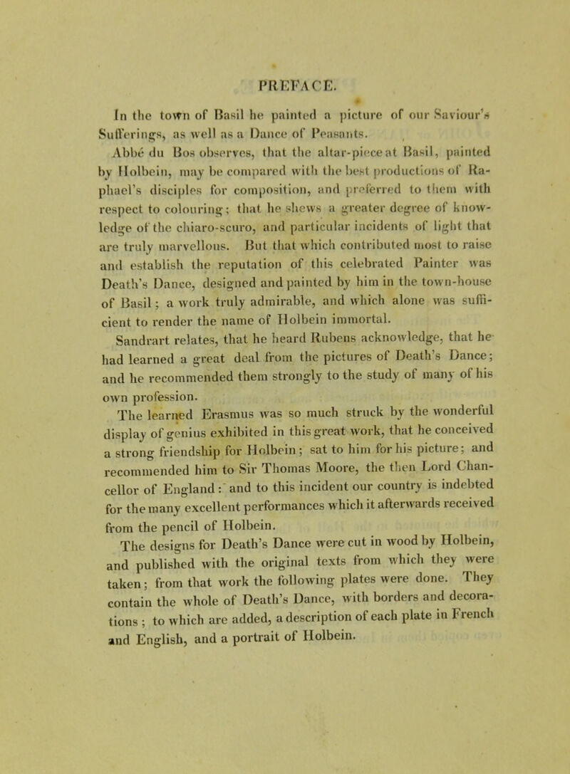 In the town of Basil he painteil a j)icture of our Saviour’fi SuiVcM’iiiiÇs, as well as a Dance of Pensants. Abbé du Bos observes, lhat the altar-pieceat Basil, painted by Holbcin, may be compared with the best productiotis ot‘ Ra- phael’s disciples for composition, and preferred to them with respect to colouring; that lie shews a greater degree of know- ledge ofthe chiaro-scuro, and particular incidents of light that are truly marvellons. But that whicli contributed most to mise and establish the réputation of this celebrated Painter was Death’s Dance, designed and painted by him in the town-house of Basil ; a work truly admirable, and which alone was sufïi- cient to render the name of ïlolbein immortal. Sandrart relates, that he heard Rubens acknowledge, that he had learned a great deal from the pictures of Death’s Dance; and he recommended them strongly to the study of many of his own profession. The learned Erasmus was so much struck by the wonderful display of genius exhibited in this great work, that he conceived a strong friendship for Holbein; sat to him for his picture; and recommended him to Sir Thomas Moore, the then Lord Chan- cellor of England and to this incident our country is indebted for the many excellent performances which it afterwards received from the pencil of Holbein. The designs for Death’s Dance were eut in wood by Holbein, and published with the original texts from which they were taken ; from that work the following plates were done. They contain the whole of Death’s Dance, with borders and décora- tions ; to which are added, a description of each plate in French and English, and a portrait of Holbein.