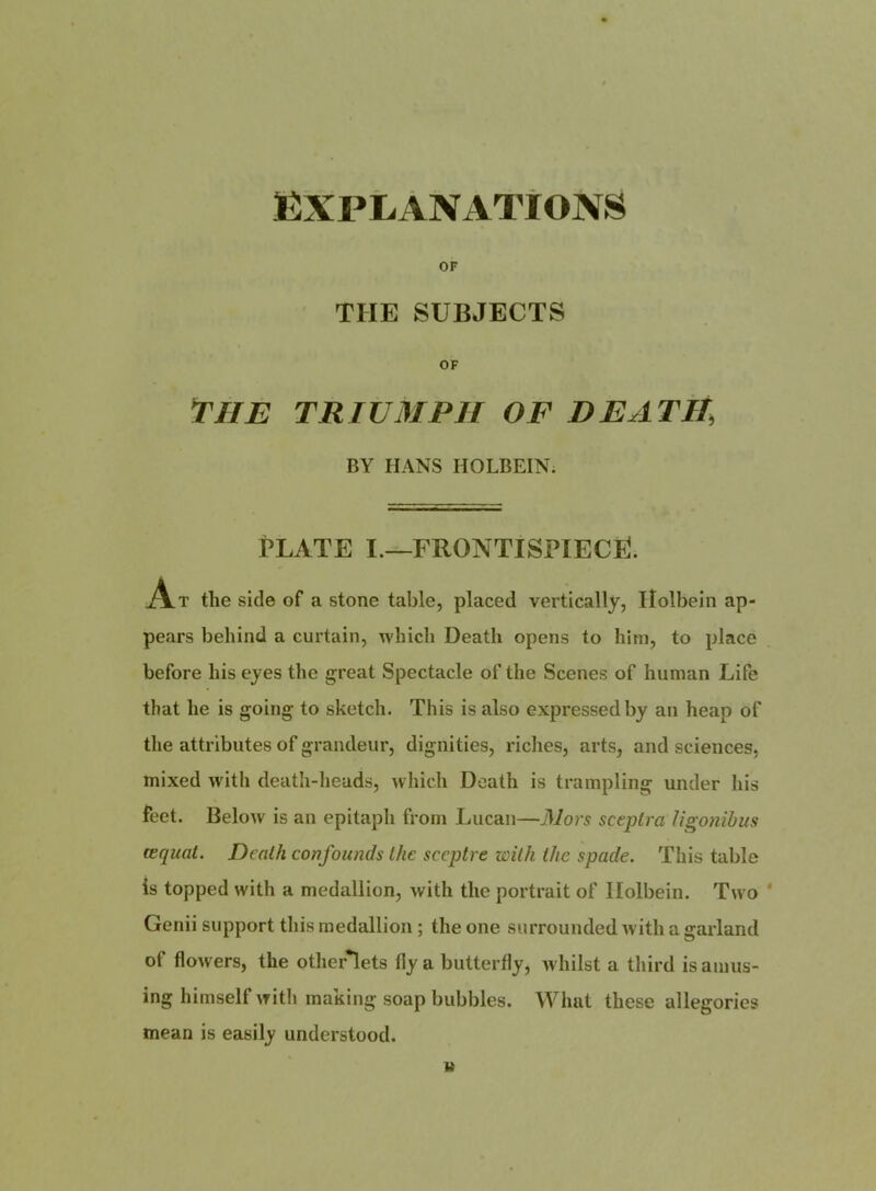 ËXPLÀNATÎONS OF THE SUBJECTS OF THE TRIUMPH O F DE AT H, BY HANS HOLBEINi PLATE I.—FRONTISPIECË. tlie side of a stone table, placed vertically, Ilolbein ap- pears behind a curtain, whicli Death opens to hirn, to place before liis ejes the great Spectacle of the Scenes of human Life that he is going to sketch. This is also expressedby an heap of the attributes of grandeur, dignities, riches, arts, and sciences, mixed with death-heads, which Death is trampling under his fect. Below is an epitaph from Lucan—Mors sceplra Ugonihus œquat. Dealh confounds Ihc sceptre zoitk the spade. This table is topped with a medallion, with the portrait of Ilolbein. Two Genii support this medallion ; the one surrounded with a garland of flowers, the other*lets fly a butterfly, whilst a third is anius- ing himself with making soap bubbles. Wluit these allégories mean is easily understood.