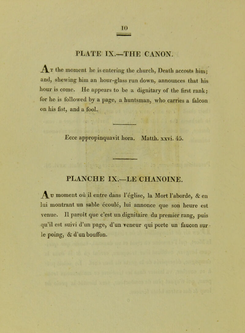 the moment lie isentering the cliurcli, Death accosta liim; and, slieAving him an hour-glass run down, announces that his hour is corne, lie appears to be a dignitary of tlie fîrst rank; for lie is followed by a page, a huntsman, who carries a falcon on his fist, and a fool. Ecce appropinquavit hora. Matth. xxvi. 45. PLANCHE IX.—LE CHANOINE. A U moment où il entre dans l’église, la Mort l’aborde, & en lui montrant un sable écoulé, lui annonce que son heure est venue. Il paroît que c’est un dignitaire du premier rang, puis qu’il est suivi d’un page, d’un veneur qui porte un faucon sur • le poing, & d’un bouffon.