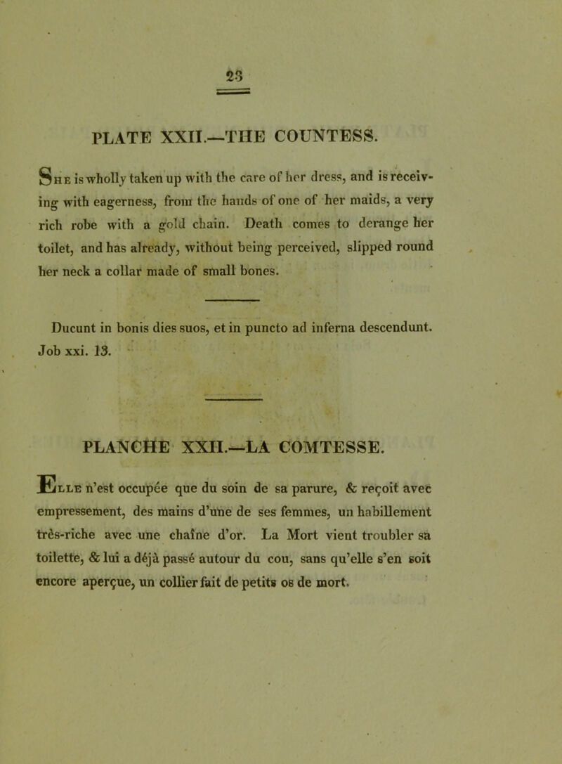 23 PLATE XXII —THE COUNTESS. She is wholly taken up with the oare of hrr dress, and isreceiv- ing with eagerness, from the hands of one of her maids, a veiy rich robe with a gold chain. Death cornes to dérangé her toilet, and has alrcady, without being perceived, slipped round her neck a collar made of small bones. Ducunt in bonis dies suos, et in puncto ad inferna descendant. Job xxi. 13. PLANCHE XXII.—LA COMTESSE. Elle n’est occupée que du soin de sa parure, & reçoit avet empressement, des mains d’une de ses femmes, un habillement très-riche avec une chaîne d’or. La Mort vient troubler sa toilette, & lui a déjà passé autour du cou, sans qu’elle s’en soit encore aperçue, un collier fait de petits os de mort.