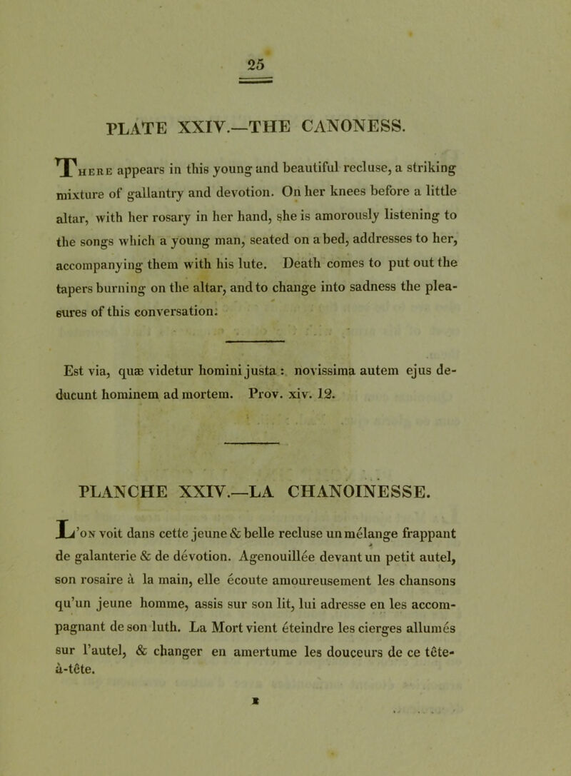 25 PLATE XXIV.—THE CAXONESS. T HERE appears in this young and beautiful recluse, a striking mixture of gallantry and dévotion. On lier knees before a little altar, with her rosary in lier hand, she is amorously listening to the songs which a young man, seated on abed, addresses to her, accompanying them with his lute. Death cornes to put out the tapers burning on the altar, andto change into sadness the plea- « sures of this conversation; Est via, quæ videtur homini justa : novissima autem ejus de- d'ucunt hominem ad raortem. Prov. xiv. 12. PLANCHE XXIV.—LA CHANOINESSE. Ij’on voit dans cette jeune & belle recluse un mélange frappant * de galanterie & de dévotion. Agenouillée devant un petit autel, son rosaire à la main, elle écoute amoureusement les chansons qu’un jeune homme, assis sur son lit, lui adresse en les accom- pagnant de son luth. La Mort vient éteindre les cierges allumés sur l’autel, & changer en amertume les douceurs de ce tête- à-tête. X