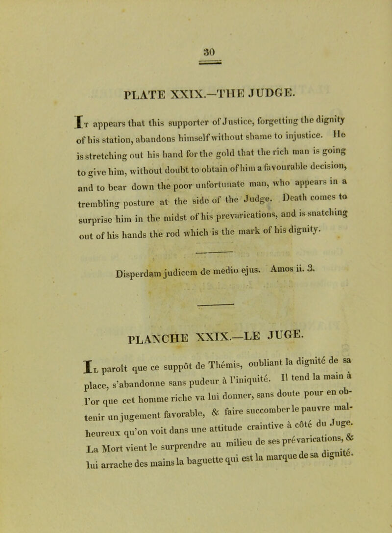 ao PLATE XXIX—THE JUDGE. Xt appeiirsthat this supporter of Justice, forgettiiig tlie dignîty of his station, abandons bimself witbout shame to injustice. Ile isstretching ont his liand for the gold that the rich nian is going to give bim, u ithout doubt to obtain of him a favouralde decision, and to bear down the poor unfortnnate man, Avho appears in a trembling posture at the side of the Jndge. Death cornes ta surprise him in the midst of his prévarications, and issnatching ont of his hands the rod which is the mark of lus dignity. Disperdam judicem de medio ejus. Amos ii. 3, PLANCHE XXIX.—LE JUGE. I. paroit que ce suppôt de TWn,is, oubliaut la dignité de sa place, s’abandonne sans pudeur it l’iniquite. H tend la mam a l’or que cet homme riche va lui douner, sans doute pour en oh- tenir un jugement favorable, & faire succomber le pauvre mal- heureux qu’on voit dans une attitude craintive à côté du Jug^ La Mort vient le surprendre au J lui arrache des mains la baguette qui est la marque esa „