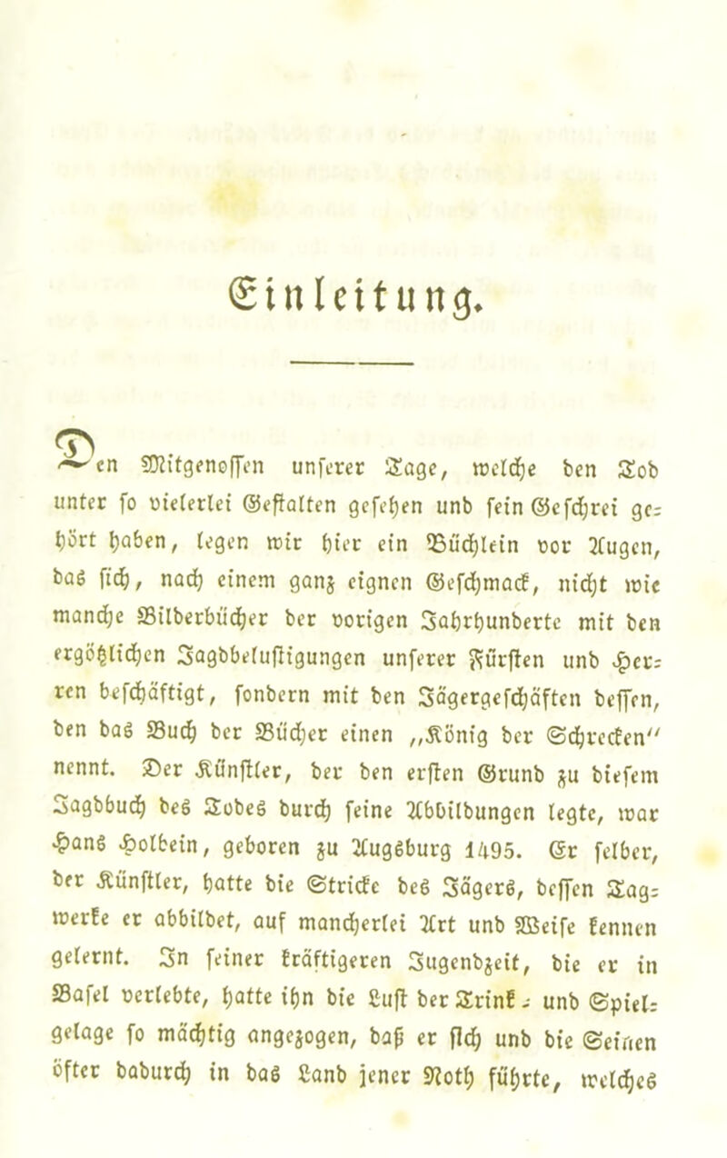 Sinleit ung. <-^en sOJitgenoffcn unferer Sage, tücld^e ben Sob untcc fo vielerlei ©epolten gcfi’{)fn unb fein@cfd;ra gc; t)ört ^Qben, tegen tnir bter ein *8üd)lein tor 3(ugcn, baö fid^, nad; einem gonj eignen @efd)mac!, nid^t mie mand)e S5ilberbüd()ei; bet t)origen 3flbrt)unbertc mit ben ergö^lid^cn 3agbbe(ufligungen unferer ??urfien unb >^cr; ren befdbäftigt, fonbern mit ben Sögergefd^äften beffen, ben baö S3u(^ ber S3üd)er einen ,,Äönig ber ©d^reefen nennt. 35er Äönftter, ber ben erften @runb ju biefem Sngbbud^ beS JJobeö burd) feine 3(bbilbungen legte, mar •&ane Äolbein, geboren ju 2tug6burg 1495. Gr felbcr, ber Äünftler, butte bie ©tridc beS Sügerö, beffen Slag: merEc er abbitbet, auf mandjertei Ttrt unb SBeife Eennen gelernt. 3n feiner Eräftigeren Sugenbjeit, bie er in SBofel oerlebte, i)atU if)n bie 2uft berSrinE- unb ©piel: gelage fo mächtig angejogen, ba^ er fl(^ unb bie ©einen öfter baburd; in bas Sanb jener Sliotb führte, mcld)cg