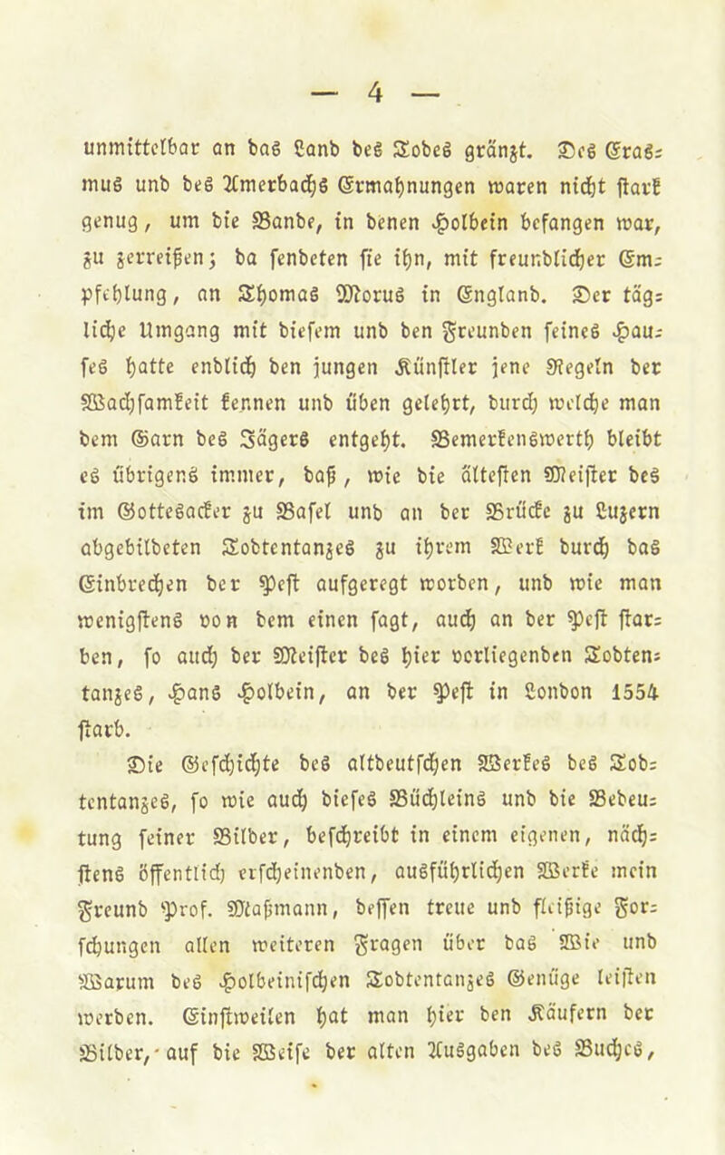 unmittetbor cm bos ßonb bcg Sobeg gränjt, Scs ©rag; muö unb beö 2Cmet:bad^s ©rma^nungen waren nid)t ftarf genug, um bie S3anbe, in bcnen v|)olbetn befangen war, ju jerretfenj ba fenbeten fie tf)n, mit freunblid)er @m; Pfeilung, an Äi)omaö SD^oruö in Snglanb. S5er tag; lic^)e Umgang mit biefem unb ben gceunben feineg >^au-' feg t)atte enblidf) ben jungen Äünffler jene Siegeln ber SßSad;famfett fennen unb üben geteert, burd; wetcfie man bem ®arn beg Sägers entgefjt. SSemerfengwertf) bleibt cg ubrigeng im.mer, bap , wie bie älteften SOietjier beg im ©ottegaefer ju SSafel unb an ber SSrude ju Cujern abgebilbeten Sobtentanjeg ju i^rem SBerE burd) bag ©inbrec^en ber ^eft aufgeregt worben, unb wie mon wenigfteng »on bem einen fagt, aud) an ber ^eft flan ben, fo aud^ ber SOieijler beg »orliegenben Sobtens tanjeg, »^ang c^olbein, an ber ^efi in Sonbon 1554 ftarb. Sie ®cf(did)te beg altbeutfd^en Jffierfeg beg Sob; tentanjeg, fo wie aud^ biefeg SSud^leing unb bie SSebeu; tung feiner SSilber, bef(dreibt in einem eigenen, näd^: fieng öffentlid) etfd^einenben, augfubrltd^en SBerfe mein ^reunb ^prof. SJiajjmann, bejfen treue unb fleifüge fdbungen allen weiteten fragen über bag 3Bie unb Söarum beg «f)olbeinifd^en Sobtentanjeg ©enü'ge leiflen werben, ©inftweilen Ijat man Käufern bet Ö3ilber,-auf bie Sßeife ber alten 2tuggaben beg aSudbeg,