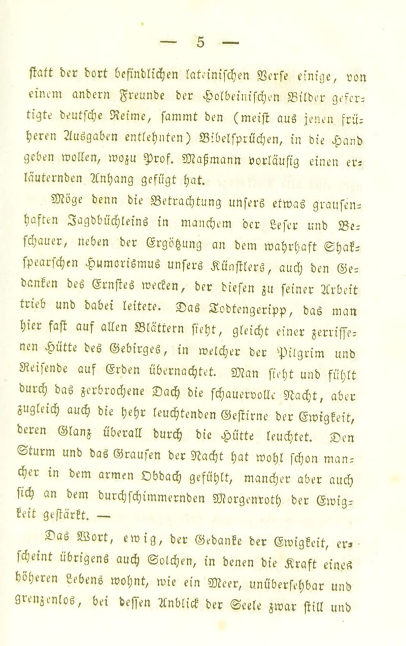 flaft bcr bort Ocfinbttd^en rQta’nifcl^en 93crfe cintgc, ton cinom anbcrn gremibe bet ^olbciiiifcEjen «Bilber gofci- beutfe^c Keime, fammt ben (meifl öuS jenen frü: ^eren 2iuögaben entiefinten) Sibelfpröd;en, in öie >?)anb geben mollcn, moiu ^rof. SKa^monn »oclauftg einen etr Inuternben 2Cn^ang gefügt i)at. SJtöge benn bie S3etrad)tung unferg etmag graiifcn; tiQften 3ügbbüd^leing in mandiem bcr Sefer unb S3e; fd’auer, neben ber Srgö^ung an bem matjr^'aft ©^af; fpearfd)tn ^«morigmug unferg Äunffierg, aud; ben ®e= benfen beg grnfteg meefen, ber biefen p feiner 2Crbcit trieb unb babei leitete. 2)ag Sobtengeripp, bag man t)ier faft auf allen SSlättern fietjt, gleidjt einer jerrtffe: nen .^utte beg ©ebtrgeg, in meldjer ber ^Pilgrim unb Keifenbe auf (grben übernachtet. 5Kan fiet)t unb fü(;lt burch bag jci-brochene SadE) bie fdjaueroolle Kac^t, aber gugfcich QU(h bie f)e{)c leuchtenben ©effirne ber ©mtgEeit, beren ©lanj überall burdh opütte leuchtet. £ien <Sturm unb bag ©raufen ber Kacht hat mohl fchon man: cht’f in bem armen Obbadh gefühlt, mand;er aber auch fich an bem burd;fchimmernben 50?orgenroth ber ©mig: feit geflärEt. — 2^üg SBort, emig, ber ©ebanEe ber ©migEeit, era- fcheint übrigeng au^ Solchen, in benen bie jCraft eines höheren Sebeng mohnt, mie ein gjieer, unüberfehbar unb gvenaenlog, bei bejfen 2lnblicE bet Seele jmar jfiU unb