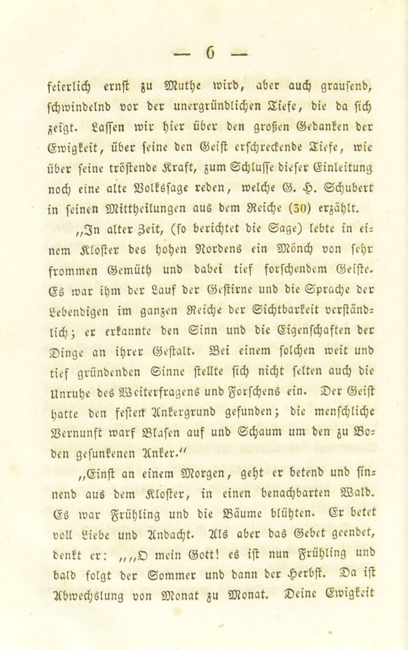 ö fdevlit^ ernjl gu wirb, aber aud& graufcnb, f^winbelnb »or ber unorgrunbiic^cn Siefe, bie ba ftc^ j;eigt. ßoiyen wir t)ii’r über ben großen ©ebonfen ber ©rcigfeit, über feine ben ©eifl erfdjrerfcnbe Siefe, rcie über feine tröfienbe Äraft, gum ©^luffe biefer ©inteitung nod) eine oUe SSolföfage reben, weld)e S^. ©(^ubert in feinen 9)Httt)eiIungen fluö bem SRei^e (50) erjäblt. „5n alter 3eit, (fo beri(^tet bie ©agc) lebte in ei= ncm Älojtcr bes 9iorbenS ein 5Dtönc^ ncn feljr frommen ©emiitl) unb habet tief forfd^enbcm ©eiftc. ©6 mar i()m ber Sauf ber ©eflirne unb bie ©prac^e ber fiebenbigen im gangen S?cid)e ber ©ic()tbarfeit oerftänb; lid)5 er er!annte ben ©inn unb bie ©igenfd^aften bet 2)inge an it)rer ©eflalt. SSei einem fold^en weit unb tief griinbenbcn ©inne ftellte ftd^ nidit feiten aud) bie Unruhe beö Sßciterfragenö unb gorfd)en6 ein. 3)er ©eifl batte ben fefiert 2Cn!ergrunb gefunbenj bie mcnfd;lid)e Vernunft warf SBlafen auf unb ©dbaum um ben ju S3o= ben gefunfencn 3lnfer. „©infl an einem SlJlorgen, gel)t er bctenb unb fins nenb aus bem Äloftcr, in einen benachbarten SBalb. ©S war gruhling unb bie SSäume bliit)ten. ©r betet roll Siebe unb 2lnbad)t. 2tlö aber baö ©ebet geenbet, benft er: „„£) mein ©ott! eg ijl nun gru'bling unb halb folgt ber ©ommer unb bann ber .^erbft. ®a ijl Tlbwcdjglung pon fOtonat gu Slionat. Seine ©wigfeit