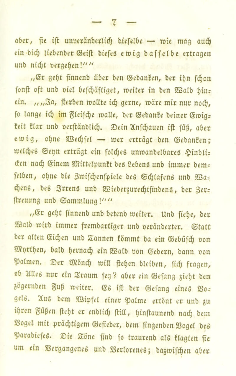 aber, fte tfl unüeranbcrlid^ biefelbe — wie mög aud^ ein bidö liebenber @eifl biefeS ewig baffelbe ertragen unb ni(j^t »ergeben!'''' „6r gef)t ftnncnb über ben ©cbonEen, ber i^n fd^on fonft oft unb oici befd^äftiget, rceiter tn ben Sßatb i)iuj ein. „„30/ fterben rooUte tdE) gerne, wäre mir nur noef), fo lange iä) im gleifd^e malle, ber ©ebonfe beiner ©migs !eit !lar unb »erftänbli^. ©ein 2lnfd^auen ijl fü^, aber emig, oljne Sße^fel — mer erträgt ben ©ebanfen; meld^eS ©epn erträgt ein fol^eS unmanbelbareS ^inblü efen nad^ ©inem SOlittelpunft beg CebenS unb immer bem: felben, ol)ne bie 3«)if(i)enfpiele beS ©d)lafenö unb 2Ba; ^eng, beg 3rreng unb SBieber^uredE)tfinbeng, ber flreuung unb Sammlung! „©r gebt finnenb unb betenb meiter. Unb ftelje, bet SBalb mirb immer frembartiger unb oeränberter. Statt ber alten ©idfien unb Scannen Eömmt ba ein ©ebufdb non SOZprtljen, halb bcvnadb ein SQSalb oon ©ebern, bann ron Halmen, ©er SKöndb miß fteben bleiben, fid; fragen, ob 2(ßeg nur ein Sraum fet)? aber ein ©efang giel)t ben aögernben gu^ meiter. ©g ifl ber ©efang eineg 23o-- gelg. 2fug bem Sßipfel einer ^alme ertönt er unb ju ihren ^üßen ftel)t er enblidb jliU, bioftaunenb naef) bein S3ogel mit prächtigem ©efteber, bem fingenben 23ogel beg ^arabiefeg. ©ie Söne ftnb fo traurenb alg Elagten fie um ein Sergangeneg unb Jöerloreneg; basmifchen aber