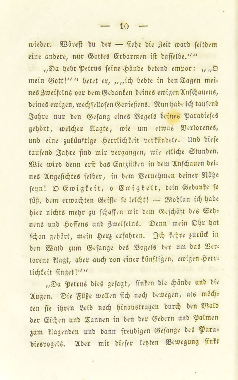 a'iebcr. 5Bär«fl bu bec — fte^c bie 3<it ^üarb feitbem dne cinberi*, nur @ottc6 ©rbormen ift baf[elbe. „®a bebt ^etruä feine ^änbe betenb empor: „ „D mein @ott!'^ b^tet er, .,,„ii^ bebte in ben Sagen mei; neS3'^eifeIn6 »or bem®ebanfen beineö emigen^Änf^auenS, bcinel ewigen, wed^fetlofen ©cnteßcng. 9lun babc icb taufenb Sabre nur ben ©efang eine§ S3ogeIö Seines ^arabiefeS gehört, welcher flagtc, wie um etwas Verlorenes, unb eine jufönftige ^crrlicbJdt ücrtönbete. Unb biefe taufenb Sabre finb mir oergangen, wie etliche 'Sfunben. VJie wirb beim erft baS ©ntjücEen In bem Jlnfcbauen bei; nes 2lngeficbteS felber, in bem Vernebmen beiner 9täbe fepn! D ©wigfeit, o ©wigfeit. Sein ©ebanfe fo füp, bem erwachten ©eitle fo leicht! — Söoblan ich b<ibe hier nichts mehr ju fdbaffen mit bem ©efchäft beS «Seb^ nenS unb e^offenS unb 3'iJeifetnS. Senn mein Dbr bot fcbon gehört, mein ^erj erfahren. 3<h jurüc? in ben SBalb jum ©efange beS Vogels ber um baS Vers torene flagt, aber audb oon einer Eunftigen, ewigen .?>erv: lichEeit finget!'' „S)a g)etruS bieS gcfagt, ftnfen bie Äänbe unb bie “Kugen. 2)ie gö^e wollen ftcb no^ bewegen, alS mÖch: ten fte ihren ßeib noch bioouStragen burch ben SRalb ber ©icben unb Sannen in ben ber ©ebern unb ^almen §um Etagenben unb bann freubigen ©efange beS ^ara: bieSoogelS. ^ber mit biefer lebten Vewegung finfc