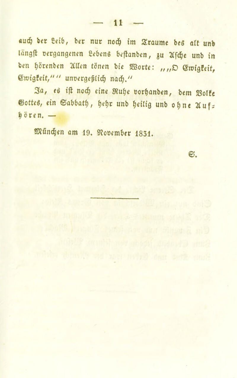 fiuc§ ber Ceib, bec nur ncä) tm Stüume beS art unb längfl »crgongenen Sebenö bijlonben; ju unb in ben ^örcnbcn Villen tönen bte 2Borte: ,,„Z) emigfeit, Groigfeit/' unoergefftd^ nod^. 2a, ti ijl nod^ eine Sfu^e norf)onben, bem 5ßoI!c ©otteö, ein ©abbotf), b«t)c unb heilig unb o^ne 7(uf: ^ Ören, — 23?önd&en um 19, 9?ooember 1831. ©.