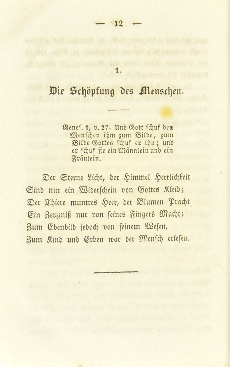 ■12 1. JBie j5rl)öpfun0 Ülfn6tl)fn. ©«ncf. i, v>. 27- Unb @ott fdjuf beit 9!)Zenf<^cn t^m jum SSilbc, jum SBitbe ©otteß fc^uf er tbn; unb er f(^uf fie cinajfänntein unb ein gcäulein. 2I)cc 0tcrne 2id)t, bcc ^errlic^feit 0inb nur ein 5ö3iberfd)em von ©otteg ^Icibj 2)ct: Spiere muntceS .ipeer, bcr Slumcn ^ladjt ©in 3fugnifl nur von feinet gingcrg 9J?arf)t> 3um ©bcnbtlb jcboc^ von feinem SBefen, 3um Äinb unb ©tben mar bec 51?enfc^ eilefen.