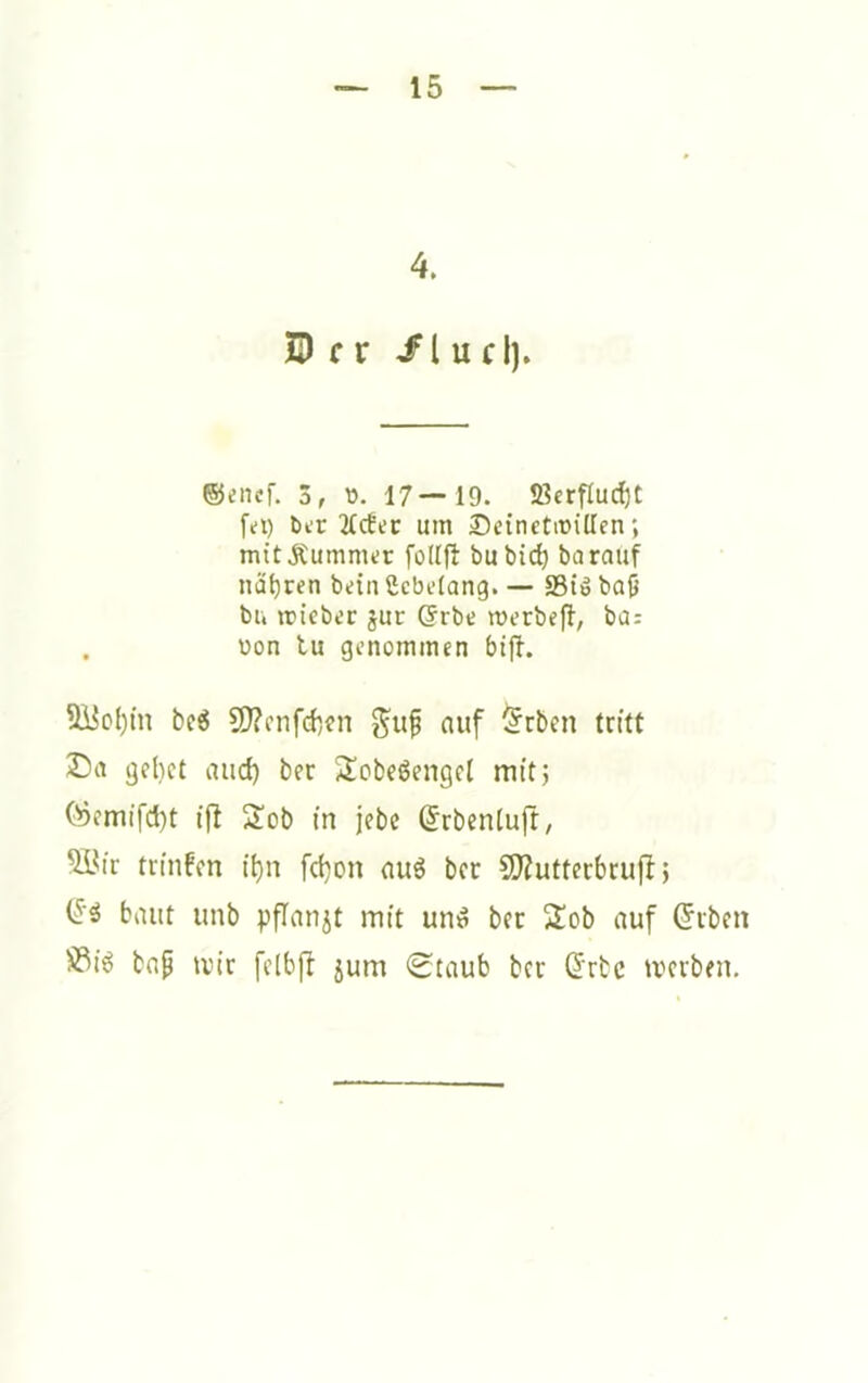 4. ZD f r /lud). ®enef. 3, ü. 17—19. JBcrfluc^t fei) ber 21c6er um Deinetwillen; mitÄummer follft bubic^ barauf nät)ren bein gcbelang. — S3iö baO bu wieber jur @rbe merbefi, ba: . uon tu genommen bift. 3i5ol)in be^ ?0?i'nfd)en auf §rben tritt gebet and) ber Sobeöengel mit; (^emifd)t ij! Sob in jebc (Jrbentufr, ^^ir trinfen ii)n fd}on nuS ber 9)ZutterbrujI; (^5 baut iinb pfinnjt mit un^ ber 2!ob auf ^iben S^i6 bnp mir felbfi jum (Staub ber (^Ttc meiben.