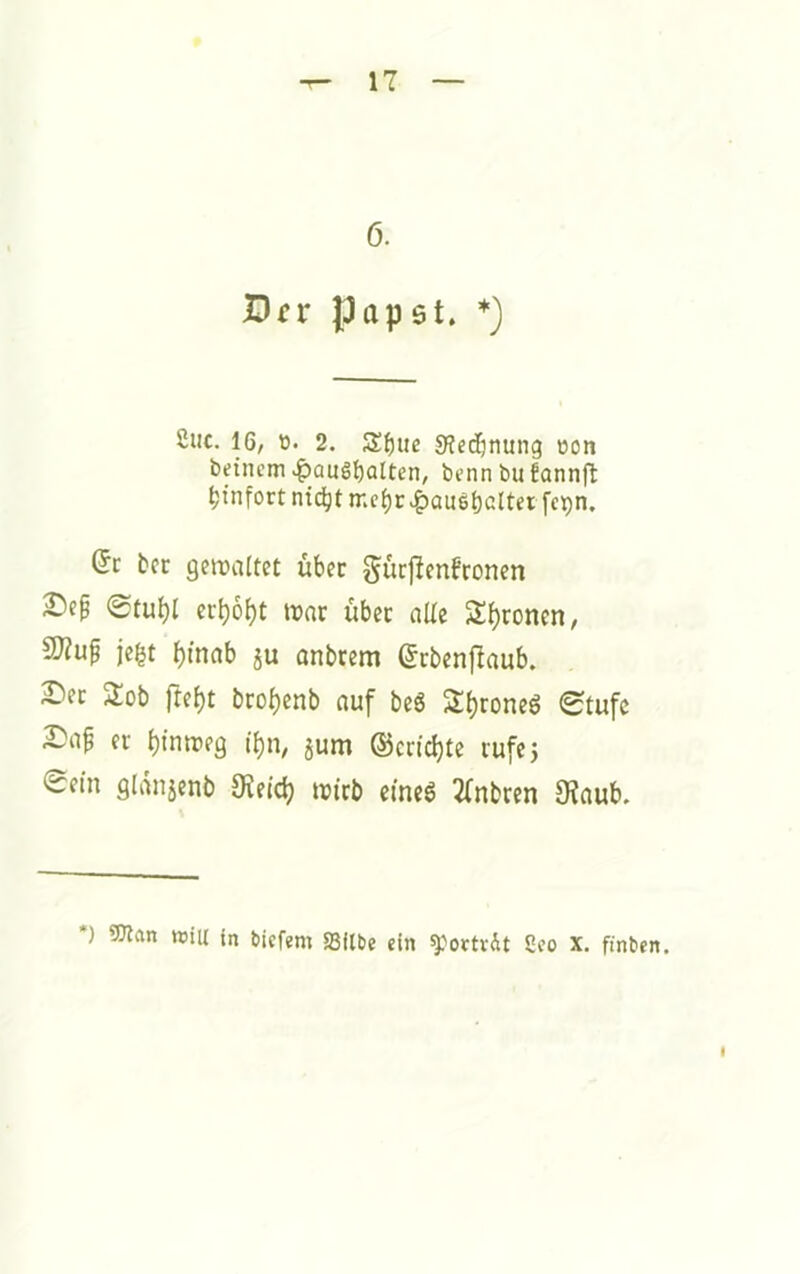 6. Örr papet. 2iic. 16, ti. 2. S()ue 0?edjnung »on beinem ^aus^alten, bennbufannfl: ^tnfort nic^t mc^r ^au6t)cltei fc^n. dt bcc geroaltet über gucjlenbroncn 0tubl ccbo^t war über aUc Sirenen, 2)?up jegt ^inab ju anbrem ©rbenflaub. 2)ec 2ob fre^t brobenb auf beS 2{)roneg 0tufc 2)ap er btmreg i()n, jum ®cn'd}te rufe 5 Sftn glänjcnb wirb eines 2(nbren 9?aub. *) 5Jlan ttiiu in biefem S3itbe ein *}}octvit 2co X. finben. I