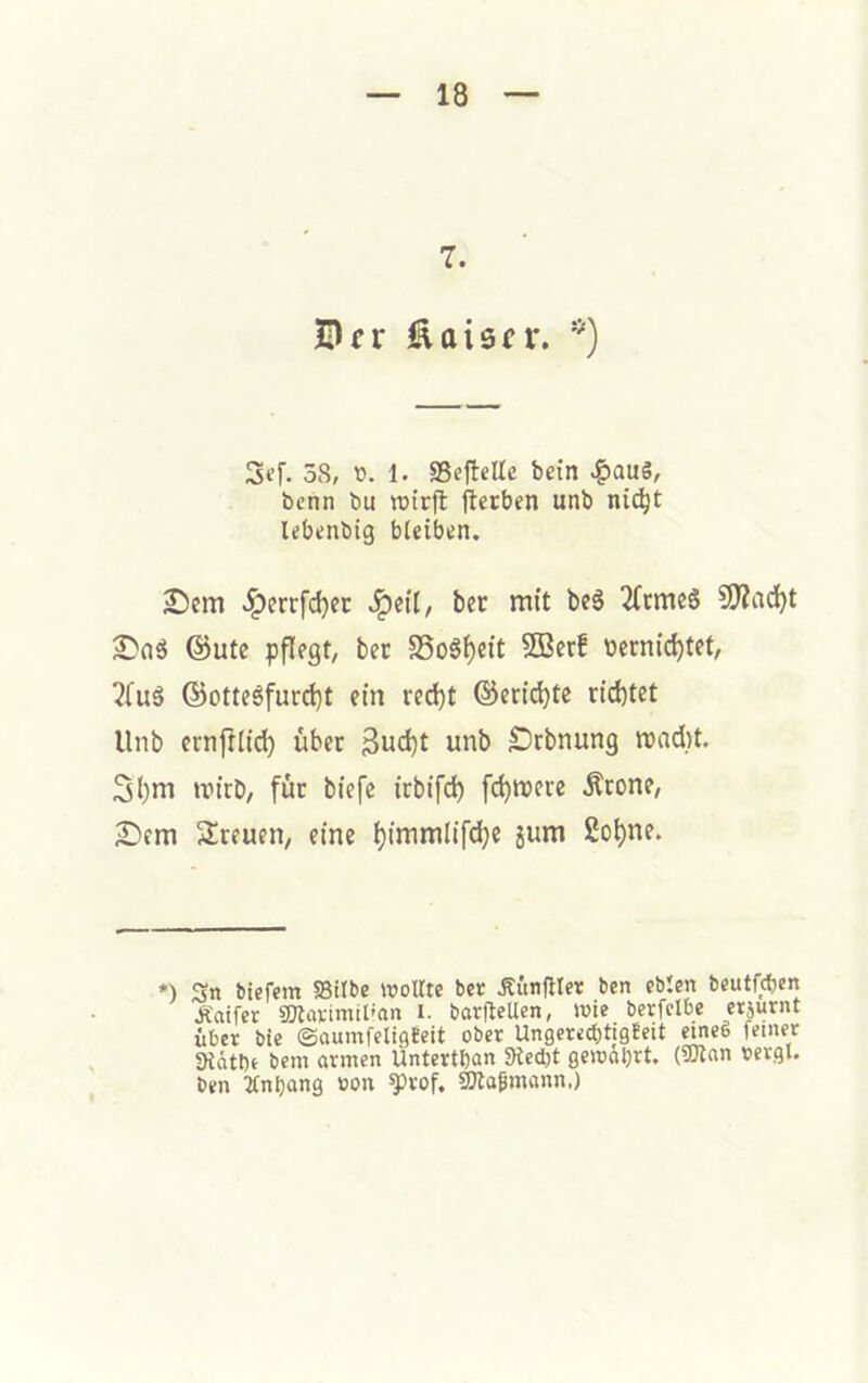 7. Scf- 58, tJ. 1. SScfteUe bein ^aug, bcnn bu rcirfl ftcrben unb nic^t lebtnbtg bleiben. S)cm ^errfdjec bec mit be6 2(cmc6 9J?ad)t ©Ute pflegt, bet S5o6l)eit SQ3erf berntd)tet, 2fu§ ©otteäfurct)t ein red)t ©eric^te richtet Unb ernftiid) über 3ud)t unb Örbnung mad)t. 3l)m nn'rb, für biefe irbifd) fehlere Ärone, 2Dem Sreuen, eine l)immlifd)e jum 2oi)ne. *) Sn biefem Silbe wollte ber ÄunjHer ben eblen beutfcljcn Äaifer SlavimiUnn i. barftellen, wie berfclbe erjurnt über bie ©aumfelisteit ober Ungeredjtigteit ^eö feiner Sidtbe bem armen Üntertöan Slecbt gewahrt. (9Kan bergl. ben 2fnbang oon ^rof, SWagmann.)
