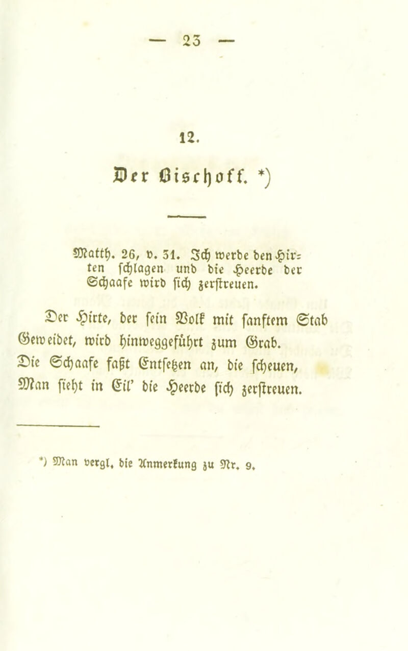 12. Bfr 6i0d)off. *) SJiottf). 26/ ö. 31. Wftbe ben>^ir: ten fc^lagen unb bic .^eerbe bec ©d^aafe wirb fid^ jerflreuen. £'cr bec fein 23olf mit fanftem 0tab ©emeibet, roicb J)inme99efüf)rt 5um @rnb. ^ic ©ebaafe fngt (5ntfc|en an, bie fcbeucn, S!}?an fiebt in ©il’ bie .^eerbe fid) jerflccucn. *) 5Dlan »ergt, bie Jtnmerfung ju 9tr. 9.