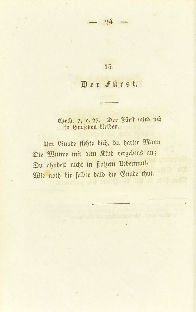 13. D f i* ü r s t. (gjed). 7, 'o- 27. Sec gücft micb in Sntfe^en fteiben. Um ©nabe flehte bid), bu l)actec SJiann 2)ie SBittme mit bem Äinb nergebcnS an 5 ai)nbe1^ nic^t in flol5em Uebermuti) 2Bie nct^ bic felbec halb bic ©nabe t^ut.