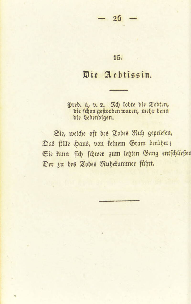 15. yreb. Ix, x>. 2. lobte bic Slobten, bte f^ongeftocben waren, me^r benn bie ßebenbigen. 0ie, welche oft bc6 Sobeä 9iu^ gepriefen, 2)a§ fülle .^au6, bon feinem ©rnm beruljrt} 0ie fann fid) fc^wec jum lebten @ang entfd)liepen £'er 5u beg 5£obeS 5KuI)efammer fül)tt.