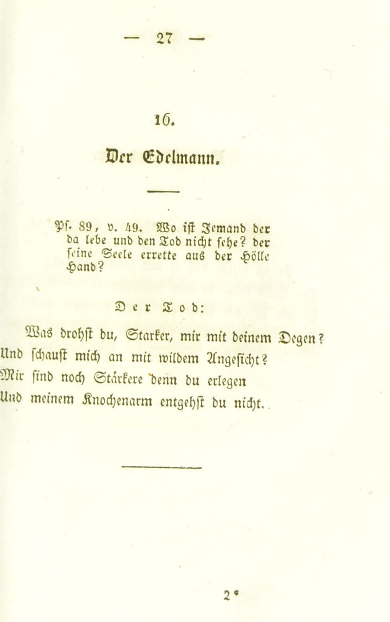 lö. Orr (gödmaiin. 89, ü. 49. SBo {fl Scmanb bcc ba lebe unb ben SSob nt^t fcf)e? bcc feine 'Seele errette au6 ber .ßölic -^anb? 2) c r S 0 b: bro^fl bu, 0tarfcr, mir mit beinern £)egen ? Unb fd)aujl mid) on mit trUbem 3fngefid)t? 5)Zic ffnb nod) (Starfere *benn bu erlegen Unb memem Änodjcnarm cntgef)fl bu nid)t. 2*