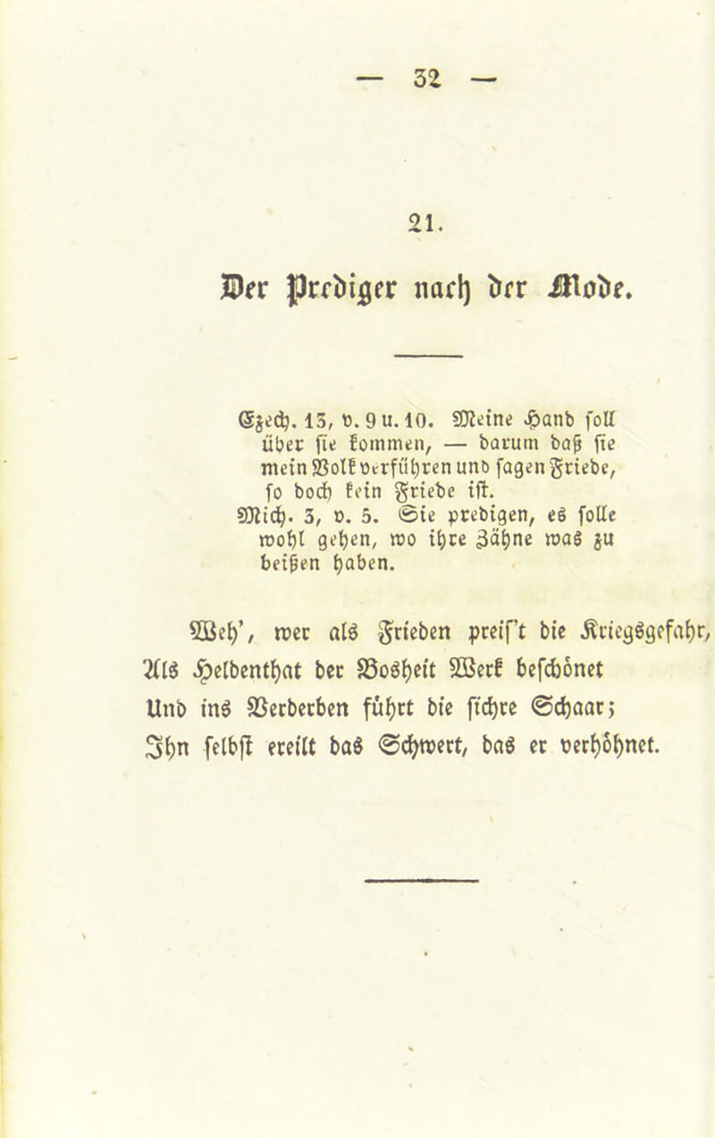 21. ©rr jprfbtjger nad) iirr ©je^. 13, tt.gu. 10. SOldne .?)anb foU über fie foinmen, — barum ba^ fte mein SSolEütrfü^ren unb fagen griebe, fo bod) fein griebe ift. SJlic^. 3, ». 5. 0ie prebigen, e§ foUe moijl get)en, mo 3ä^ne mag ju beiden ^aben. 5ße^’, mec alö §ncben pceif’t bie .Kriegsgefahr, 2ÜS .ipeibenthat bec SSoSheit SöerE befd)6net Unb ins SSerberben fühei bie ftd)re ©choor; 3hn fclbj! ereilt baS ©(^tvert, baS er verhöhnet.