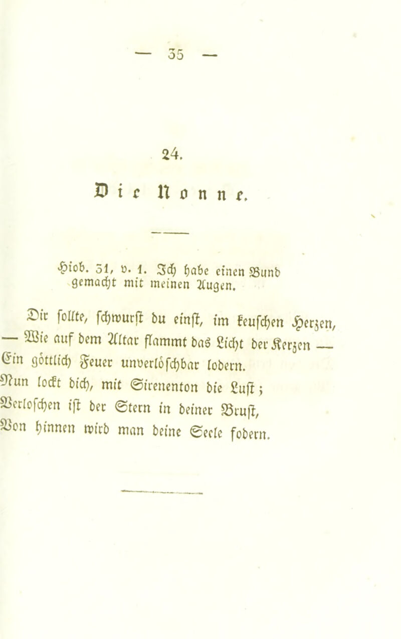 24. Ö i c U 0 n n f. >&iob. 51, ü. 1. ^abc einen SSiinb gemoeijt mit meinen Gingen. 2)tc folite, fdjmurfl bu cinft, im f'eufc^en >^ei:jen, — 2Bte auf bem 2(rtac flammt bag gidjt bei- Äer5cn — (5in gottlid) g'euec unberlofc^bar lobern. 9?un lodt bid), mit 0ircncnton bic ßuft; S3crlcfd)en ifl bec 0tcrn in beinec S3iufl, a>cn i}innnt mirb man beinc eecic fobern.